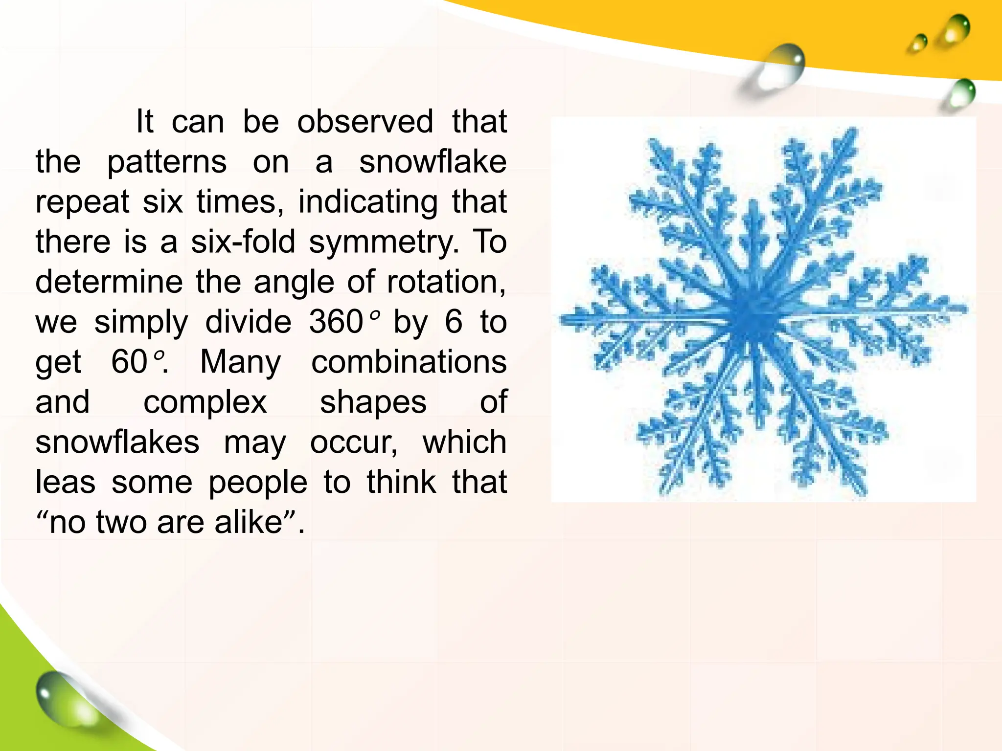 It can be observed that
the patterns on a snowflake
repeat six times, indicating that
there is a six-fold symmetry. To
determine the angle of rotation,
we simply divide 360° by 6 to
get 60°. Many combinations
and complex shapes of
snowflakes may occur, which
leas some people to think that
“no two are alike”.
 