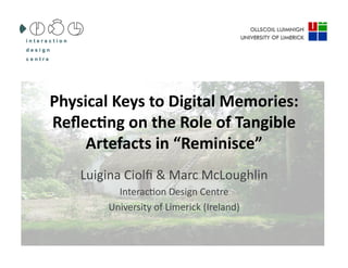 Physical	
  Keys	
  to	
  Digital	
  Memories:	
  
Reﬂec6ng	
  on	
  the	
  Role	
  of	
  Tangible	
  
     Artefacts	
  in	
  “Reminisce”	
  
      Luigina	
  Ciolﬁ	
  &	
  Marc	
  McLoughlin	
  	
  
               Interac4on	
  Design	
  Centre	
  
             University	
  of	
  Limerick	
  (Ireland)	
  
 