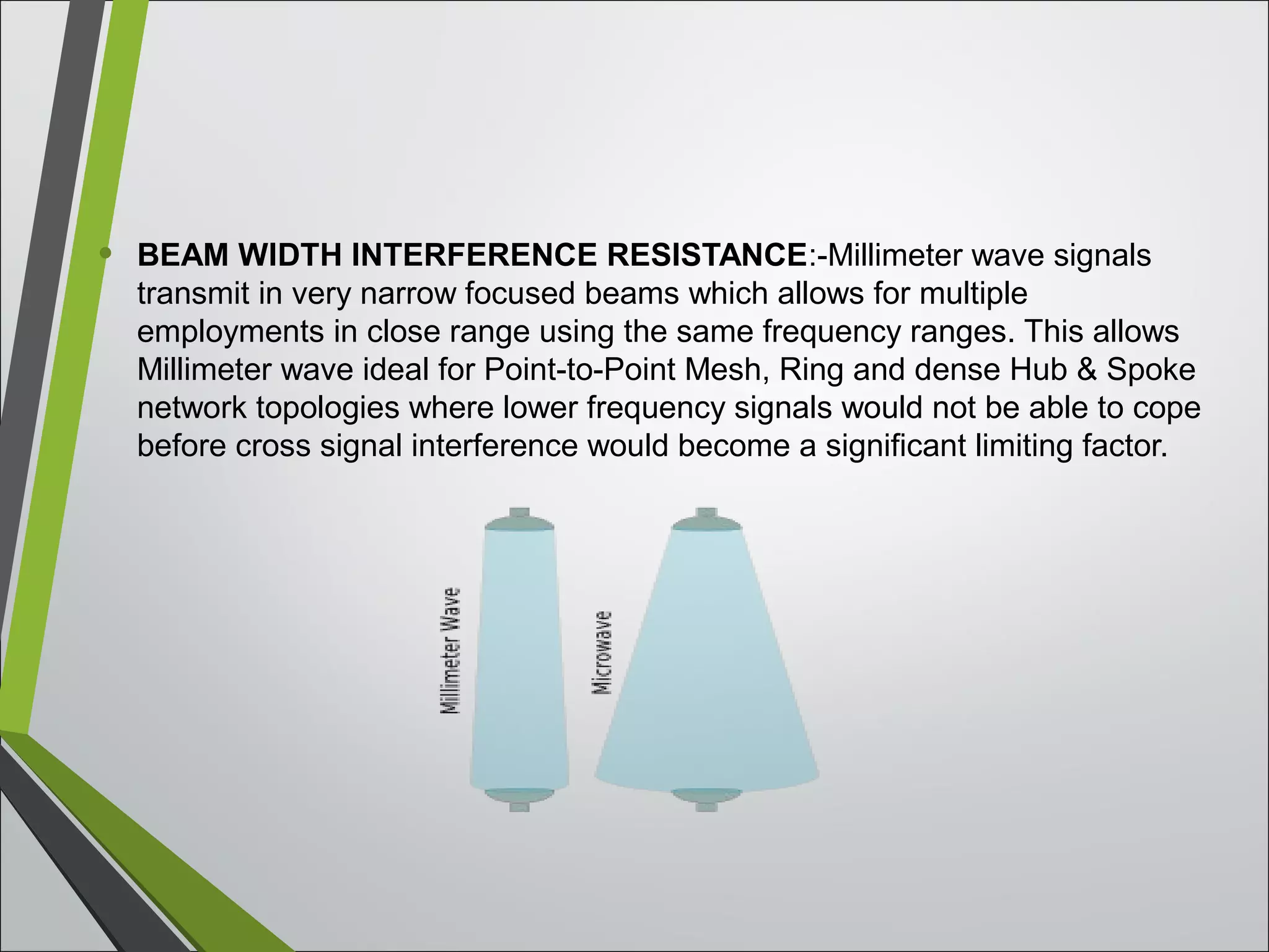 • BEAM WIDTH INTERFERENCE RESISTANCE:-Millimeter wave signals
transmit in very narrow focused beams which allows for multiple
employments in close range using the same frequency ranges. This allows
Millimeter wave ideal for Point-to-Point Mesh, Ring and dense Hub & Spoke
network topologies where lower frequency signals would not be able to cope
before cross signal interference would become a significant limiting factor.
 