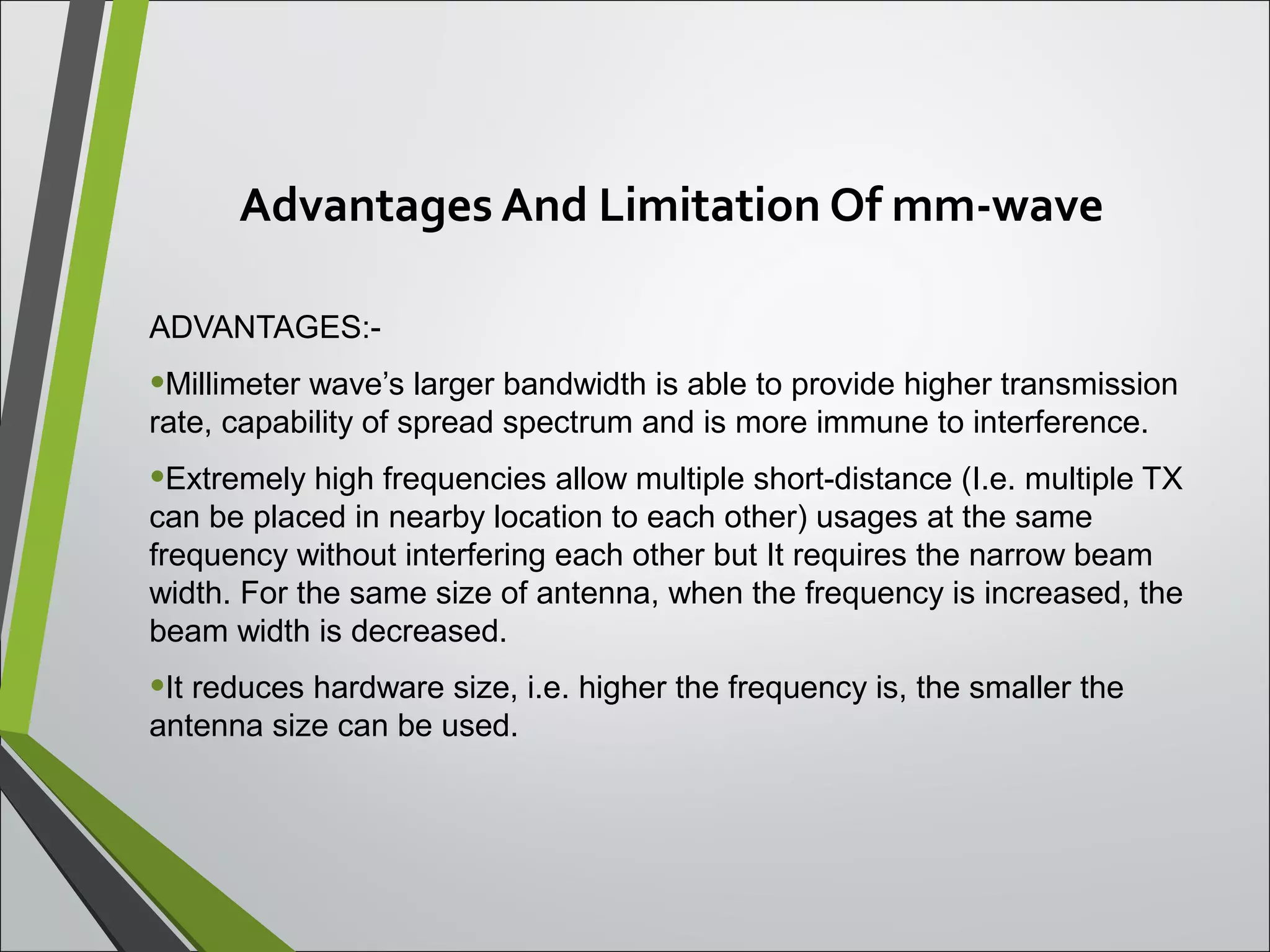 Advantages And Limitation Of mm-wave
ADVANTAGES:-
•Millimeter wave’s larger bandwidth is able to provide higher transmission
rate, capability of spread spectrum and is more immune to interference.
•Extremely high frequencies allow multiple short-distance (I.e. multiple TX
can be placed in nearby location to each other) usages at the same
frequency without interfering each other but It requires the narrow beam
width. For the same size of antenna, when the frequency is increased, the
beam width is decreased.
•It reduces hardware size, i.e. higher the frequency is, the smaller the
antenna size can be used.
 