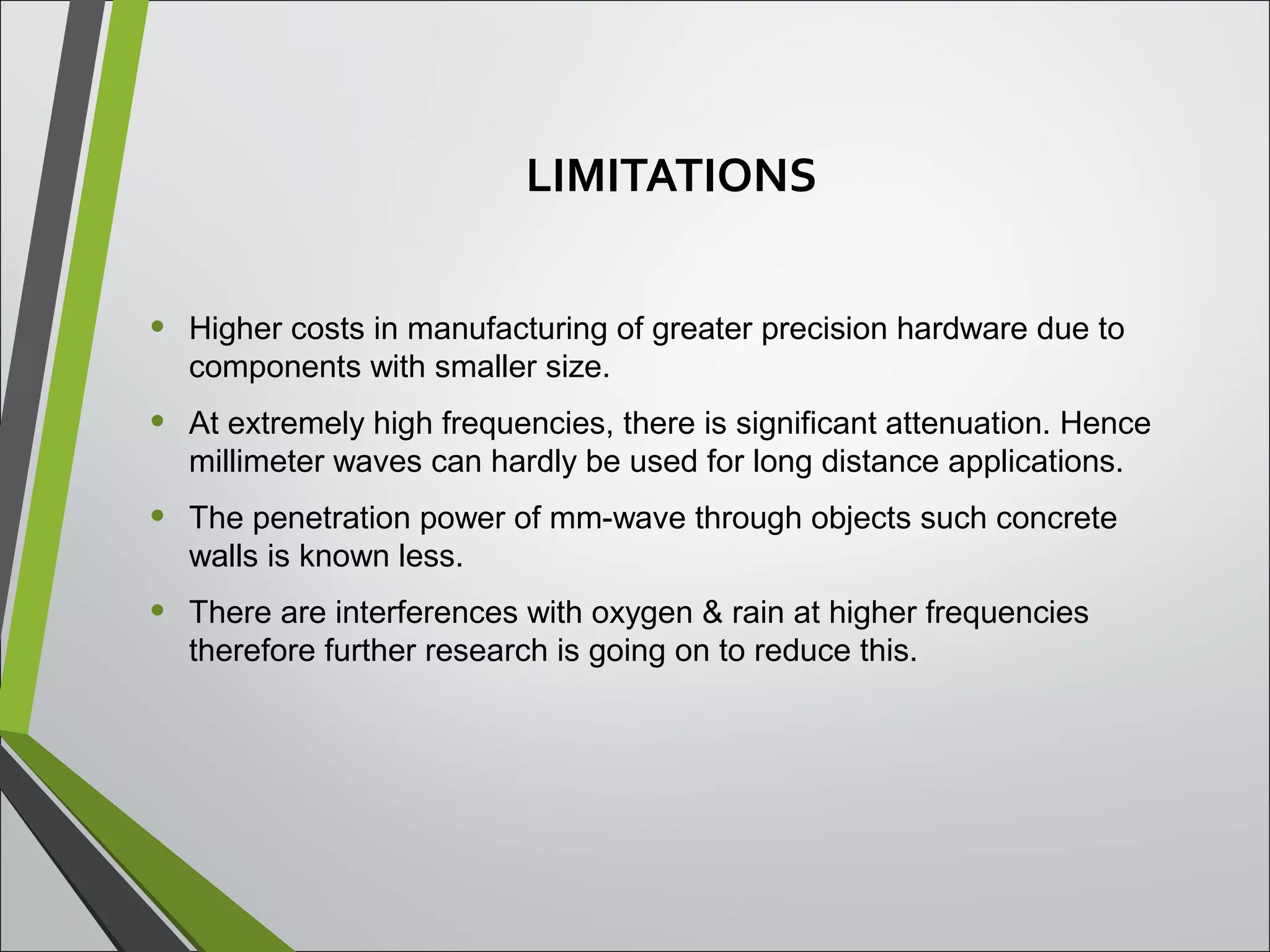 LIMITATIONS
• Higher costs in manufacturing of greater precision hardware due to
components with smaller size.
• At extremely high frequencies, there is significant attenuation. Hence
millimeter waves can hardly be used for long distance applications.
• The penetration power of mm-wave through objects such concrete
walls is known less.
• There are interferences with oxygen & rain at higher frequencies
therefore further research is going on to reduce this.
 