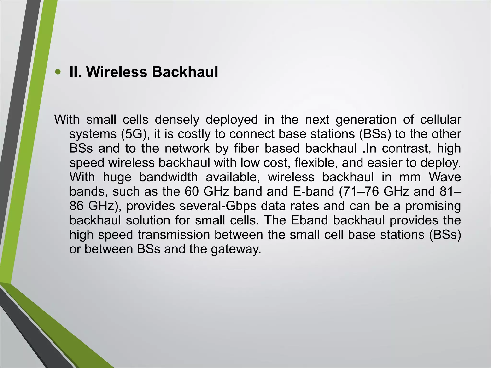 • II. Wireless Backhaul
With small cells densely deployed in the next generation of cellular
systems (5G), it is costly to connect base stations (BSs) to the other
BSs and to the network by fiber based backhaul .In contrast, high
speed wireless backhaul with low cost, flexible, and easier to deploy.
With huge bandwidth available, wireless backhaul in mm Wave
bands, such as the 60 GHz band and E-band (71–76 GHz and 81–
86 GHz), provides several-Gbps data rates and can be a promising
backhaul solution for small cells. The Eband backhaul provides the
high speed transmission between the small cell base stations (BSs)
or between BSs and the gateway.
 