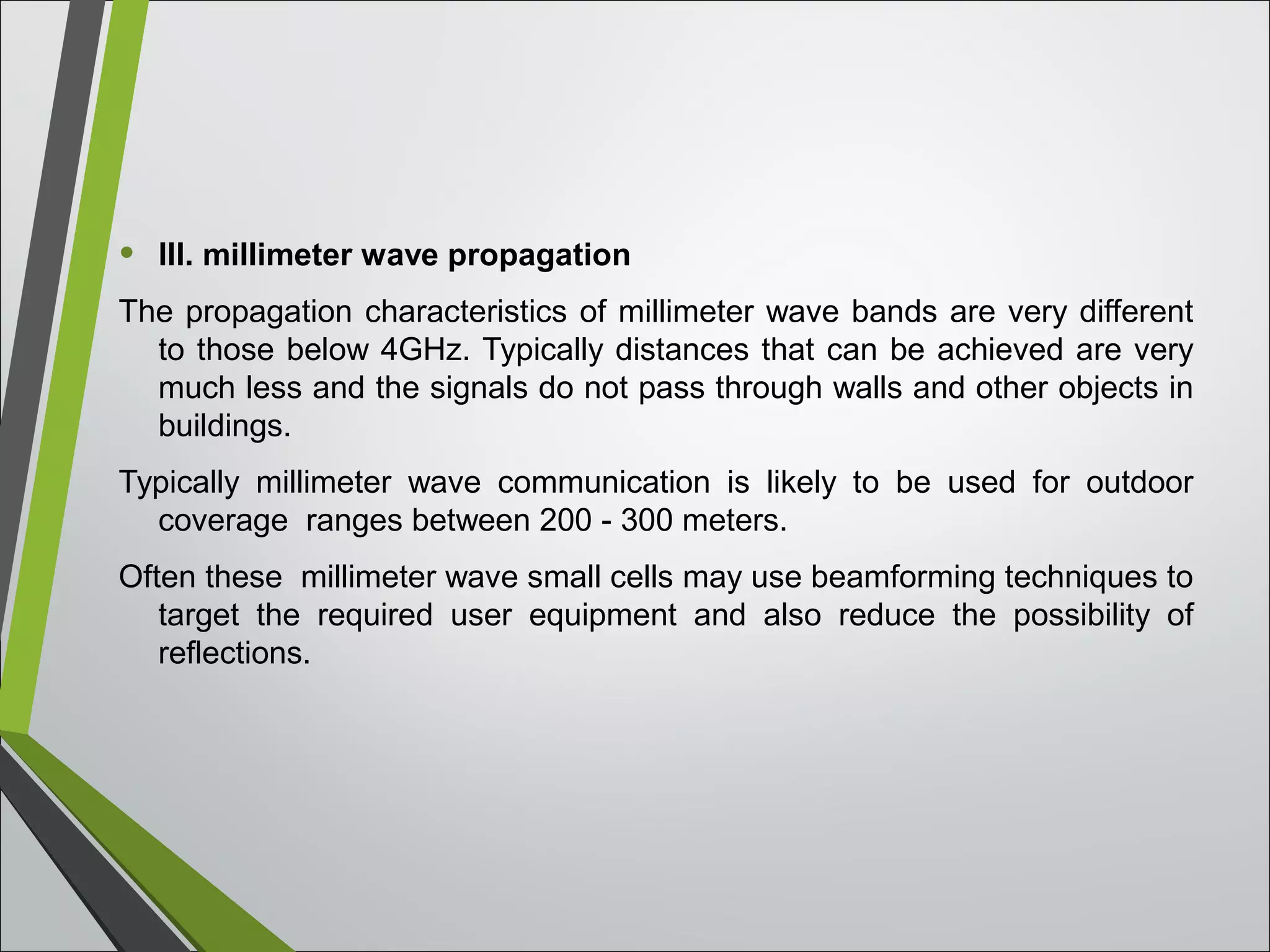 • III. millimeter wave propagation
The propagation characteristics of millimeter wave bands are very different
to those below 4GHz. Typically distances that can be achieved are very
much less and the signals do not pass through walls and other objects in
buildings.
Typically millimeter wave communication is likely to be used for outdoor
coverage ranges between 200 - 300 meters.
Often these millimeter wave small cells may use beamforming techniques to
target the required user equipment and also reduce the possibility of
reflections.
 