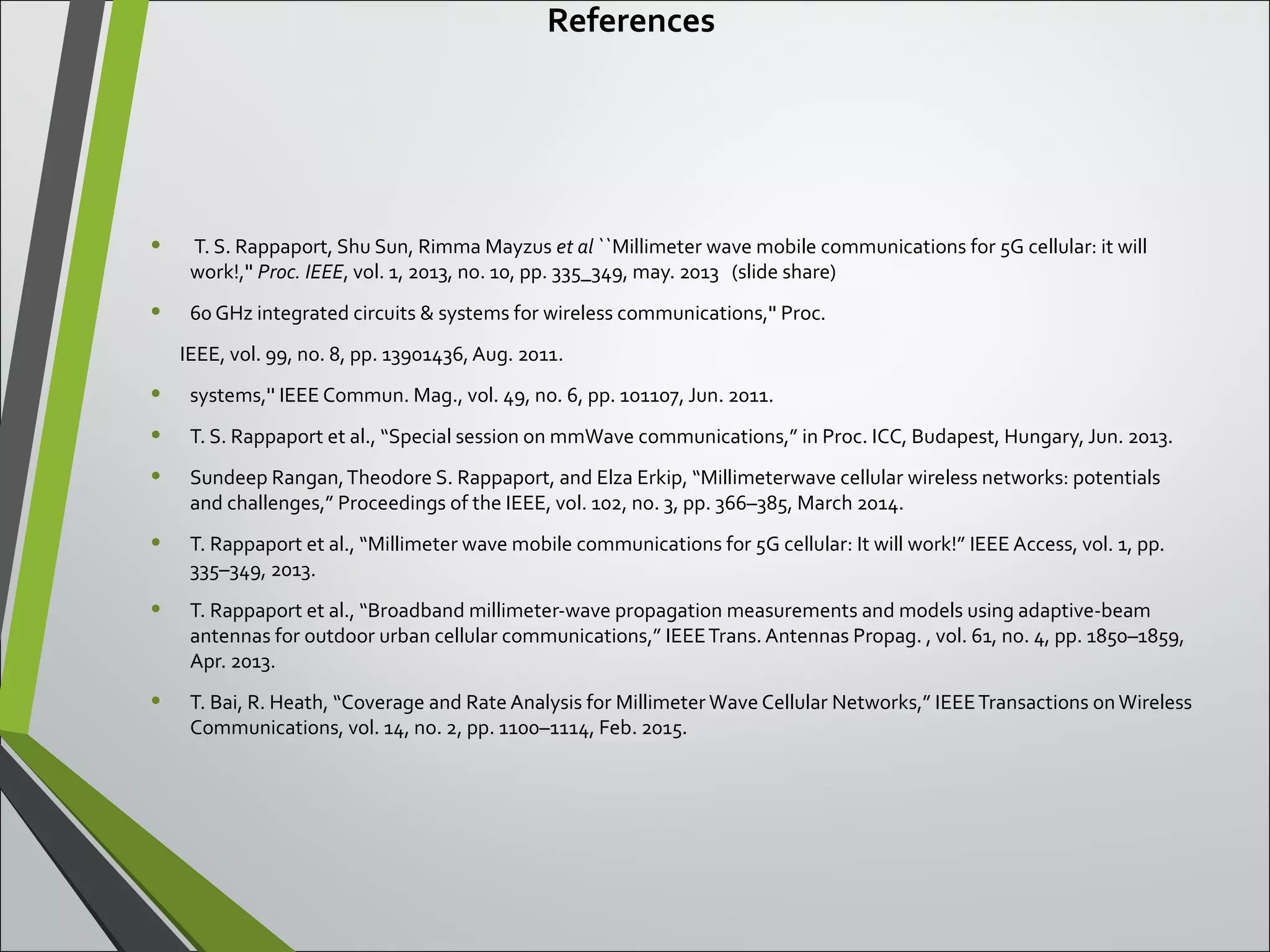 References
• T. S. Rappaport, Shu Sun, Rimma Mayzus et al ``Millimeter wave mobile communications for 5G cellular: it will
work!,'' Proc. IEEE, vol. 1, 2013, no. 10, pp. 335_349, may. 2013 (slide share)
• 60 GHz integrated circuits & systems for wireless communications,'' Proc.
IEEE, vol. 99, no. 8, pp. 13901436, Aug. 2011.
• systems,'' IEEE Commun. Mag., vol. 49, no. 6, pp. 101107, Jun. 2011.
• T. S. Rappaport et al., “Special session on mmWave communications,” in Proc. ICC, Budapest, Hungary, Jun. 2013.
• Sundeep Rangan,Theodore S. Rappaport, and Elza Erkip, “Millimeterwave cellular wireless networks: potentials
and challenges,” Proceedings of the IEEE, vol. 102, no. 3, pp. 366–385, March 2014.
• T. Rappaport et al., “Millimeter wave mobile communications for 5G cellular: It will work!” IEEE Access, vol. 1, pp.
335–349, 2013.
• T. Rappaport et al., “Broadband millimeter-wave propagation measurements and models using adaptive-beam
antennas for outdoor urban cellular communications,” IEEETrans. Antennas Propag. , vol. 61, no. 4, pp. 1850–1859,
Apr. 2013.
• T. Bai, R. Heath, “Coverage and Rate Analysis for Millimeter Wave Cellular Networks,” IEEETransactions onWireless
Communications, vol. 14, no. 2, pp. 1100–1114, Feb. 2015.
 
