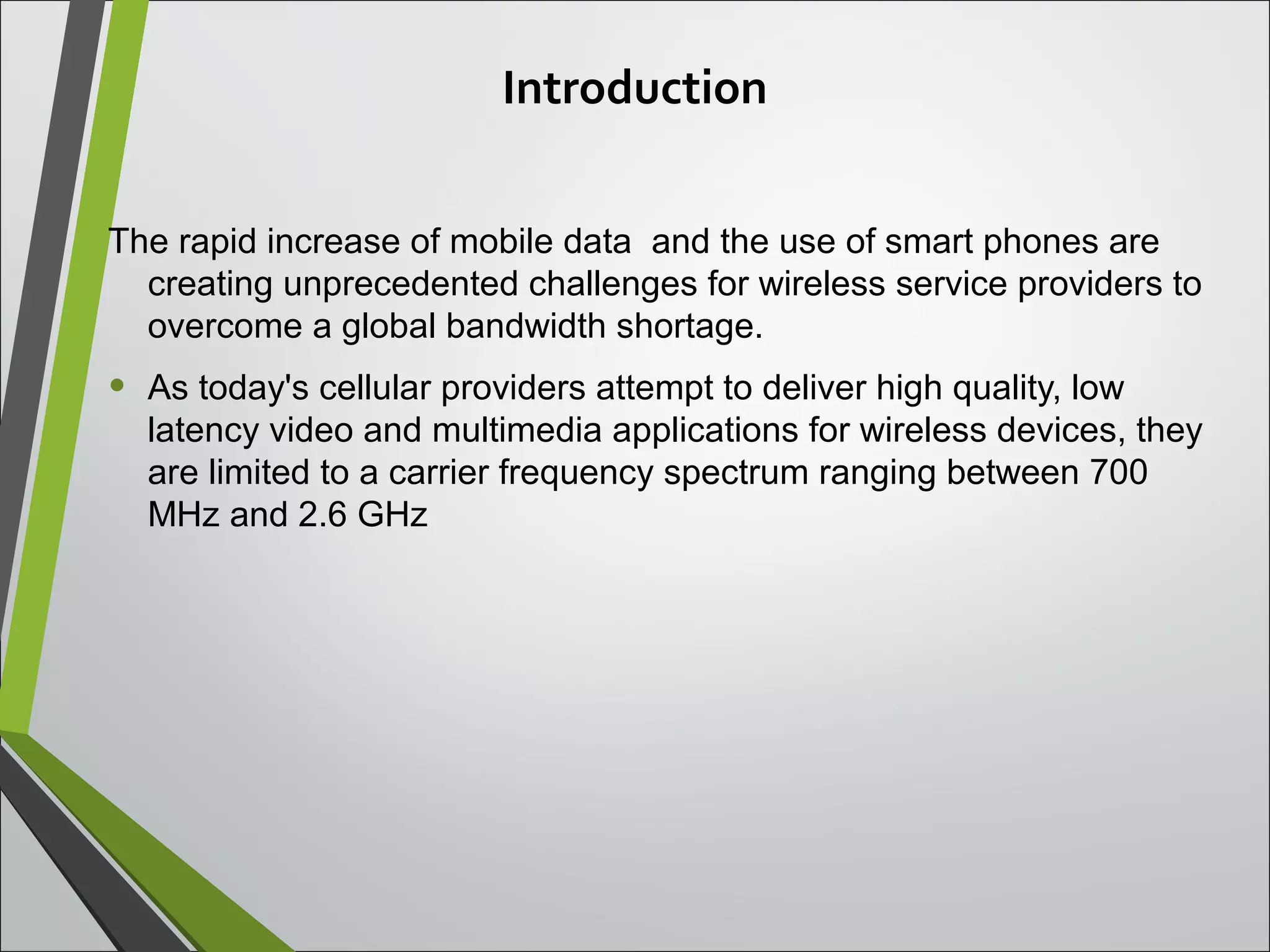 Introduction
The rapid increase of mobile data and the use of smart phones are
creating unprecedented challenges for wireless service providers to
overcome a global bandwidth shortage.
• As today's cellular providers attempt to deliver high quality, low
latency video and multimedia applications for wireless devices, they
are limited to a carrier frequency spectrum ranging between 700
MHz and 2.6 GHz
 