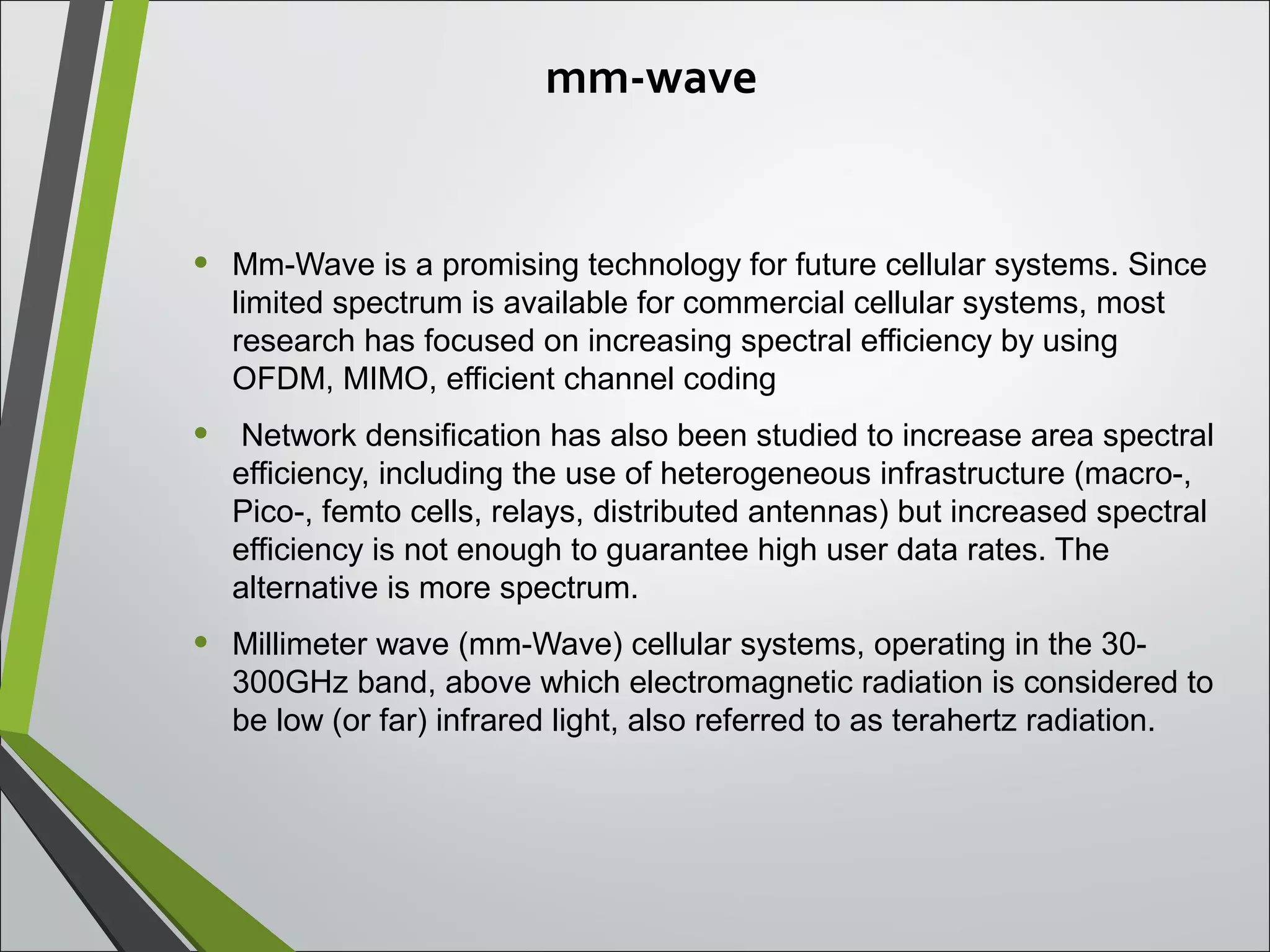 mm-wave
• Mm-Wave is a promising technology for future cellular systems. Since
limited spectrum is available for commercial cellular systems, most
research has focused on increasing spectral efficiency by using
OFDM, MIMO, efficient channel coding
• Network densification has also been studied to increase area spectral
efficiency, including the use of heterogeneous infrastructure (macro-,
Pico-, femto cells, relays, distributed antennas) but increased spectral
efficiency is not enough to guarantee high user data rates. The
alternative is more spectrum.
• Millimeter wave (mm-Wave) cellular systems, operating in the 30-
300GHz band, above which electromagnetic radiation is considered to
be low (or far) infrared light, also referred to as terahertz radiation.
 