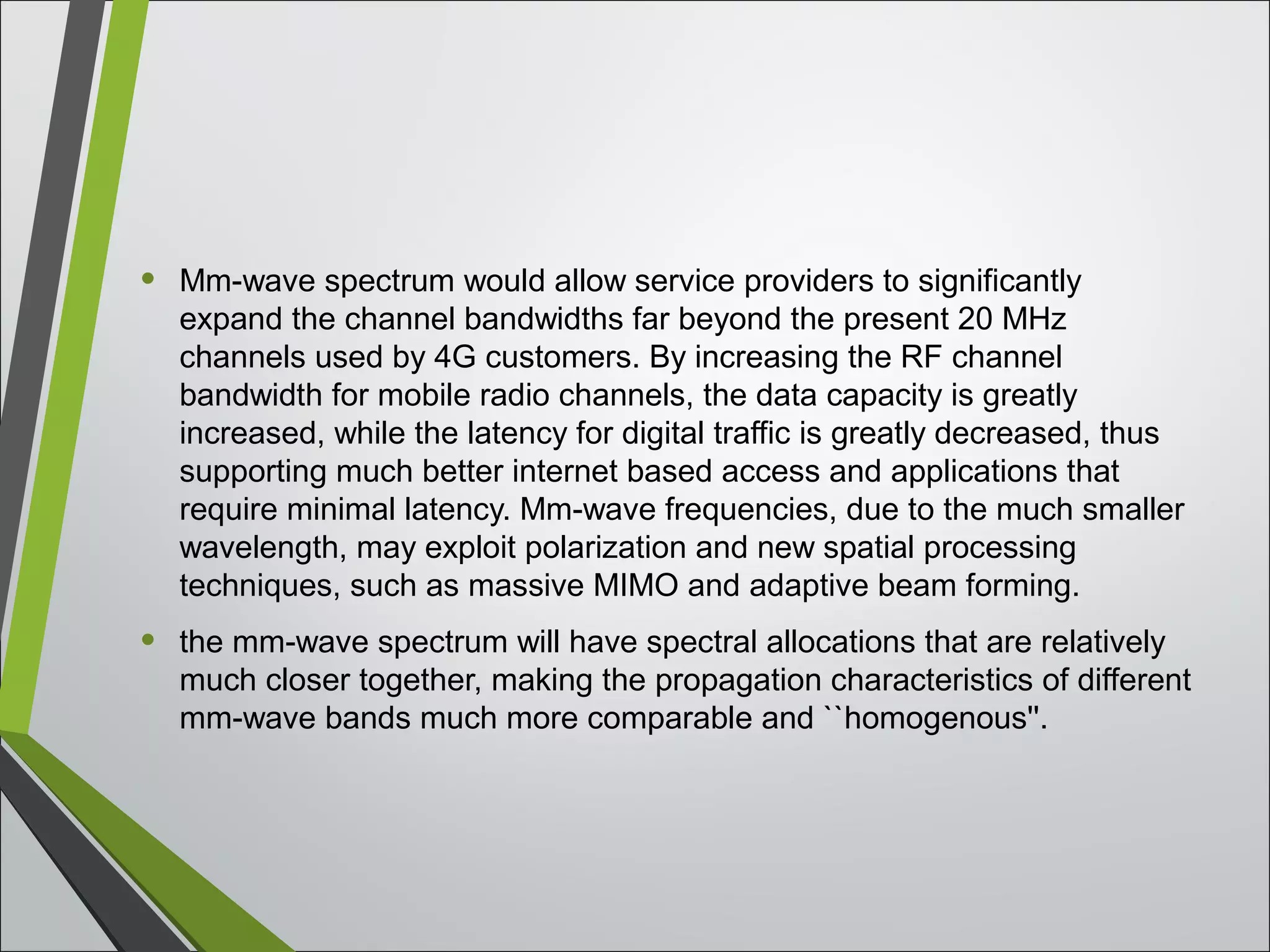 • Mm-wave spectrum would allow service providers to significantly
expand the channel bandwidths far beyond the present 20 MHz
channels used by 4G customers. By increasing the RF channel
bandwidth for mobile radio channels, the data capacity is greatly
increased, while the latency for digital traffic is greatly decreased, thus
supporting much better internet based access and applications that
require minimal latency. Mm-wave frequencies, due to the much smaller
wavelength, may exploit polarization and new spatial processing
techniques, such as massive MIMO and adaptive beam forming.
• the mm-wave spectrum will have spectral allocations that are relatively
much closer together, making the propagation characteristics of different
mm-wave bands much more comparable and ``homogenous''.
 