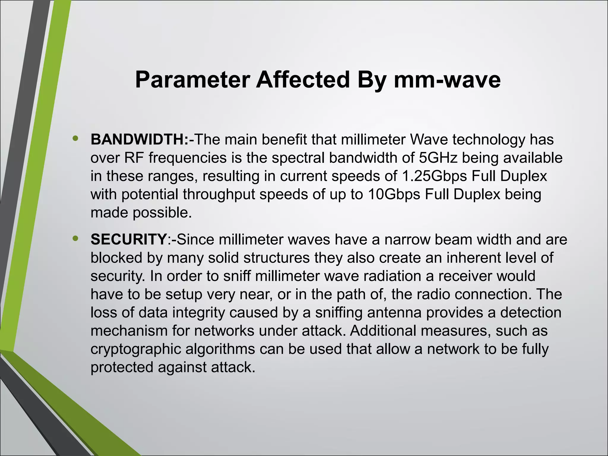 Parameter Affected By mm-wave
• BANDWIDTH:-The main benefit that millimeter Wave technology has
over RF frequencies is the spectral bandwidth of 5GHz being available
in these ranges, resulting in current speeds of 1.25Gbps Full Duplex
with potential throughput speeds of up to 10Gbps Full Duplex being
made possible.
• SECURITY:-Since millimeter waves have a narrow beam width and are
blocked by many solid structures they also create an inherent level of
security. In order to sniff millimeter wave radiation a receiver would
have to be setup very near, or in the path of, the radio connection. The
loss of data integrity caused by a sniffing antenna provides a detection
mechanism for networks under attack. Additional measures, such as
cryptographic algorithms can be used that allow a network to be fully
protected against attack.
 