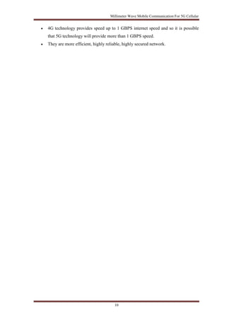 Millimeter Wave Mobile Communication For 5G Cellular 
 4G technology provides speed up to 1 GBPS internet speed and so it is possible 
that 5G technology will provide more than 1 GBPS speed. 
 They are more efficient, highly reliable, highly secured network. 
10 
 