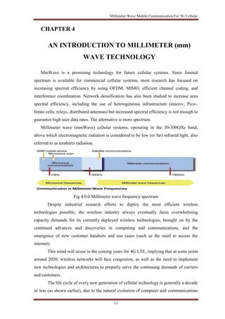 Millimeter Wave Mobile Communication For 5G Cellular 
11 
CHAPTER 4 
AN INTRODUCTION TO MILLIMETER (mm) 
WAVE TECHNOLOGY 
MmWave is a promising technology for future cellular systems. Since limited 
spectrum is available for commercial cellular systems, most research has focused on 
increasing spectral efficiency by using OFDM, MIMO, efficient channel coding, and 
interference coordination. Network densification has also been studied to increase area 
spectral efficiency, including the use of heterogeneous infrastructure (macro-, Pico-, 
femto cells, relays, distributed antennas) but increased spectral efficiency is not enough to 
guarantee high user data rates. The alternative is more spectrum. 
Millimeter wave (mmWave) cellular systems, operating in the 30-300GHz band, 
above which electromagnetic radiation is considered to be low (or far) infrared light, also 
referred to as terahertz radiation. 
Fig 4.0.0 Millimeter wave frequency spectrum 
Despite industrial research efforts to deploy the most efficient wireless 
technologies possible, the wireless industry always eventually faces overwhelming 
capacity demands for its currently deployed wireless technologies, brought on by the 
continued advances and discoveries in computing and communications, and the 
emergence of new customer handsets and use cases (such as the need to access the 
internet). 
This trend will occur in the coming years for 4G LTE, implying that at some point 
around 2020; wireless networks will face congestion, as well as the need to implement 
new technologies and architectures to properly serve the continuing demands of carriers 
and customers. 
The life cycle of every new generation of cellular technology is generally a decade 
or less (as shown earlier), due to the natural evolution of computer and communications 
 