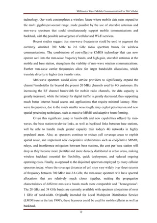 Millimeter Wave Mobile Communication For 5G Cellular 
technology. Our work contemplates a wireless future where mobile data rates expand to 
the multi gigabit-per-second range, made possible by the use of steerable antennas and 
mm-wave spectrum that could simultaneously support mobile communications and 
backhaul, with the possible convergence of cellular and Wi-Fi services. 
Recent studies suggest that mm-wave frequencies could be used to augment the 
currently saturated 700 MHz to 2.6 GHz radio spectrum bands for wireless 
communications. The combination of cost-effective CMOS technology that can now 
operate well into the mm-wave frequency bands, and high-gain, steerable antennas at the 
mobile and base station, strengthens the viability of mm-wave wireless communications. 
Further mm-wave carrier frequencies allow for larger bandwidth allocations, which 
translate directly to higher data transfer rates. 
Mm-wave spectrum would allow service providers to significantly expand the 
channel bandwidths far beyond the present 20 MHz channels used by 4G customers. By 
increasing the RF channel bandwidth for mobile radio channels, the data capacity is 
greatly increased, while the latency for digital traffic is greatly decreased, thus supporting 
much better internet based access and applications that require minimal latency. Mm-wave 
frequencies, due to the much smaller wavelength, may exploit polarization and new 
spatial processing techniques, such as massive MIMO and adaptive beam forming. 
Given this significant jump in bandwidth and new capabilities offered by mm-waves, 
the base station-to-device links, as well as backhaul links between base stations, 
will be able to handle much greater capacity than today's 4G networks in highly 
populated areas. Also, as operators continue to reduce cell coverage areas to exploit 
spatial reuse, and implement new cooperative architectures such as cooperative MIMO, 
relays, and interference mitigation between base stations, the cost per base station will 
drop as they become more plentiful and more densely distributed in urban areas, making 
wireless backhaul essential for flexibility, quick deployment, and reduced ongoing 
operating costs. Finally, as opposed to the disjointed spectrum employed by many cellular 
operators today, where the coverage distances of cell sites vary widely over three octaves 
of frequency between 700 MHz and 2.6 GHz, the mm-wave spectrum will have spectral 
allocations that are relatively much closer together, making the propagation 
characteristics of different mm-wave bands much more comparable and ``homogenous''. 
The 28 GHz and 38 GHz bands are currently available with spectrum allocations of over 
1 GHz of band-width. Originally intended for Local Multipoint Distribution Service 
(LMDS) use in the late 1990's, these licensees could be used for mobile cellular as well as 
backhaul. 
12 
 