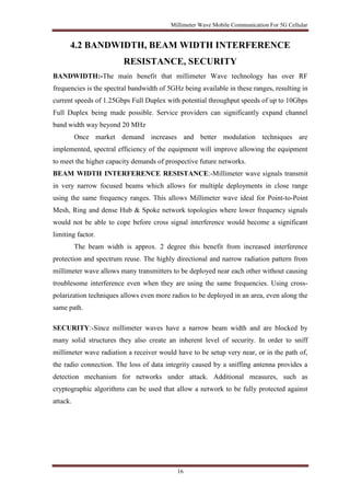 Millimeter Wave Mobile Communication For 5G Cellular 
4.2 BANDWIDTH, BEAM WIDTH INTERFERENCE 
RESISTANCE, SECURITY 
BANDWIDTH:-The main benefit that millimeter Wave technology has over RF 
frequencies is the spectral bandwidth of 5GHz being available in these ranges, resulting in 
current speeds of 1.25Gbps Full Duplex with potential throughput speeds of up to 10Gbps 
Full Duplex being made possible. Service providers can significantly expand channel 
band width way beyond 20 MHz 
Once market demand increases and better modulation techniques are 
implemented, spectral efficiency of the equipment will improve allowing the equipment 
to meet the higher capacity demands of prospective future networks. 
BEAM WIDTH INTERFERENCE RESISTANCE:-Millimeter wave signals transmit 
in very narrow focused beams which allows for multiple deployments in close range 
using the same frequency ranges. This allows Millimeter wave ideal for Point-to-Point 
Mesh, Ring and dense Hub & Spoke network topologies where lower frequency signals 
would not be able to cope before cross signal interference would become a significant 
limiting factor. 
The beam width is approx. 2 degree this benefit from increased interference 
protection and spectrum reuse. The highly directional and narrow radiation pattern from 
millimeter wave allows many transmitters to be deployed near each other without causing 
troublesome interference even when they are using the same frequencies. Using cross-polarization 
techniques allows even more radios to be deployed in an area, even along the 
16 
same path. 
SECURITY:-Since millimeter waves have a narrow beam width and are blocked by 
many solid structures they also create an inherent level of security. In order to sniff 
millimeter wave radiation a receiver would have to be setup very near, or in the path of, 
the radio connection. The loss of data integrity caused by a sniffing antenna provides a 
detection mechanism for networks under attack. Additional measures, such as 
cryptographic algorithms can be used that allow a network to be fully protected against 
attack. 
 