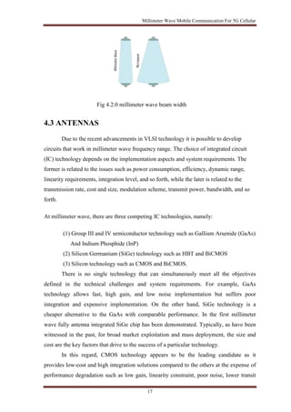 Millimeter Wave Mobile Communication For 5G Cellular 
Fig 4.2.0 millimeter wave beam width 
17 
4.3 ANTENNAS 
Due to the recent advancements in VLSI technology it is possible to develop 
circuits that work in millimeter wave frequency range. The choice of integrated circuit 
(IC) technology depends on the implementation aspects and system requirements. The 
former is related to the issues such as power consumption, efficiency, dynamic range, 
linearity requirements, integration level, and so forth, while the later is related to the 
transmission rate, cost and size, modulation scheme, transmit power, bandwidth, and so 
forth. 
At millimeter wave, there are three competing IC technologies, namely: 
(1) Group III and IV semiconductor technology such as Gallium Arsenide (GaAs) 
And Indium Phosphide (InP) 
(2) Silicon Germanium (SiGe) technology such as HBT and BiCMOS 
(3) Silicon technology such as CMOS and BiCMOS. 
There is no single technology that can simultaneously meet all the objectives 
defined in the technical challenges and system requirements. For example, GaAs 
technology allows fast, high gain, and low noise implementation but suffers poor 
integration and expensive implementation. On the other hand, SiGe technology is a 
cheaper alternative to the GaAs with comparable performance. In the first millimeter 
wave fully antenna integrated SiGe chip has been demonstrated. Typically, as have been 
witnessed in the past, for broad market exploitation and mass deployment, the size and 
cost are the key factors that drive to the success of a particular technology. 
In this regard, CMOS technology appears to be the leading candidate as it 
provides low-cost and high integration solutions compared to the others at the expense of 
performance degradation such as low gain, linearity constraint, poor noise, lower transit 
 