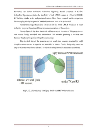 Millimeter Wave Mobile Communication For 5G Cellular 
frequency, and lower maximum oscillation frequency. Recent advances in CMOS 
technology have demonstrated the feasibility of bulk CMOS process at 130nm for 60GHz 
RF building blocks, active and passive elements. More future research and investigations 
in developing a fully integrated CMOS chip solution have to be performed. 
Future technology should also aim at 90 nm and 65nm CMOS processes in order 
to further improve the gain and lower power consumption of the devices. 
Narrow beam is the key feature of millimeter wave because of this property we 
can reduce fading, multipath and interference. The antenna geometry is at chip size 
because they have to operate in high frequency rage. 
The physical size of the antennas are so small, this becomes practical to build 
complex smart antenna arrays that are steerable in nature. Further integrating them on 
chip or PCB becomes more feasible. These smart array antennas are adaptive in nature. 
Fig 4.3.0 Antenna array for highly directional MIMO transmission 
18 
 