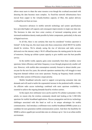 Millimeter Wave Mobile Communication For 5G Cellular 
allows more users to share the same resource even though the overhead associated with 
directing the data becomes more complex. As fixed-line network infrastructures have 
moved from copper to the virtually-limitless capacity of fiber, this packet delivery 
overhead has not been an issue. 
Successive advances in mobile network technology and system specifications 
have provided higher cell capacity and consequent improvements in single user data rate. 
The Increases in data rate have come courtesy of increased computing power, and 
increased modulation density made possible by better components, particularly in the area 
of digital receivers. 
In all this, there is one certainty that must be considered “wireless spectrum is 
limited”. In the long run, this must mean only those connections which MUST be mobile 
should be wireless. We’re already seeing the rise of television and radio services 
delivered over the internet, today’s Wi-Fi offload becomes the starting point for the norm 
of tomorrow, freeing up cellular system capacity to give mobile users the best possible 
service. 
In the mobile world, capacity gains come essentially from three variables: more 
spectrum, better efficiency and better frequency re-use through progressively smaller cell 
size. However, with mobile data consumption currently forecast to almost double year-on- 
year for the next five years, the network operators maintain they will struggle to meet 
long-term demand without even more spectrum. Freeing up frequency bands currently 
used for other systems will become a major priority. 
Mobile broadband networks need to support ever-growing consumer data rate 
demands and will need to tackle the exponential increase in the predicted traffic volumes. 
An efficient radio access technology combined with more spectrum availability is 
essential to achieve the ongoing demands faced by wireless carriers. 
In this report, how millimeter wave can be used for 5G cellular is presented. In this 
article, we reason why the wireless community should start looking at the 3-300 GHz 
spectrum for mobile broadband applications. Discuss propagation and device technology 
challenges associated with this band as well as its unique advantages for mobile 
communication. And introduce a millimeter-wave mobile broadband (MMB) system as a 
candidate for next generation mobile communication system. And show the feasibility for 
MMB to achieve gigabit-per-second data rates at a distance up to 1 km in an urban mobile 
environment. 
2 
 