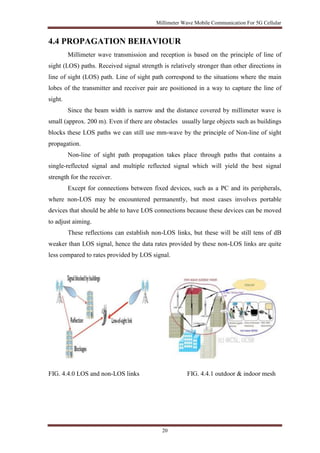 Millimeter Wave Mobile Communication For 5G Cellular 
4.4 PROPAGATION BEHAVIOUR 
Millimeter wave transmission and reception is based on the principle of line of 
sight (LOS) paths. Received signal strength is relatively stronger than other directions in 
line of sight (LOS) path. Line of sight path correspond to the situations where the main 
lobes of the transmitter and receiver pair are positioned in a way to capture the line of 
sight. 
Since the beam width is narrow and the distance covered by millimeter wave is 
small (approx. 200 m). Even if there are obstacles usually large objects such as buildings 
blocks these LOS paths we can still use mm-wave by the principle of Non-line of sight 
propagation. 
Non-line of sight path propagation takes place through paths that contains a 
single-reflected signal and multiple reflected signal which will yield the best signal 
strength for the receiver. 
Except for connections between fixed devices, such as a PC and its peripherals, 
where non-LOS may be encountered permanently, but most cases involves portable 
devices that should be able to have LOS connections because these devices can be moved 
to adjust aiming. 
These reflections can establish non-LOS links, but these will be still tens of dB 
weaker than LOS signal, hence the data rates provided by these non-LOS links are quite 
less compared to rates provided by LOS signal. 
FIG. 4.4.0 LOS and non-LOS links FIG. 4.4.1 outdoor & indoor mesh 
20 
 