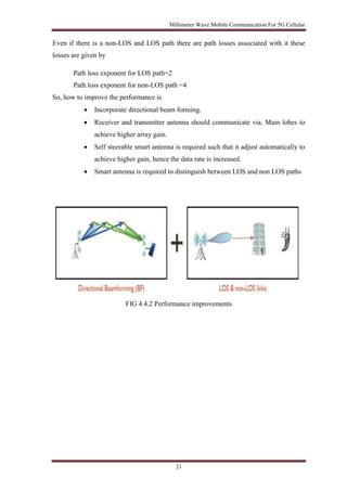 Millimeter Wave Mobile Communication For 5G Cellular 
Even if there is a non-LOS and LOS path there are path losses associated with it these 
losses are given by 
Path loss exponent for LOS path=2 
Path loss exponent for non-LOS path =4 
21 
So, how to improve the performance is 
 Incorporate directional beam forming. 
 Receiver and transmitter antenna should communicate via. Main lobes to 
achieve higher array gain. 
 Self steerable smart antenna is required such that it adjust automatically to 
achieve higher gain, hence the data rate is increased. 
 Smart antenna is required to distinguish between LOS and non LOS paths 
FIG 4.4.2 Performance improvements 
 