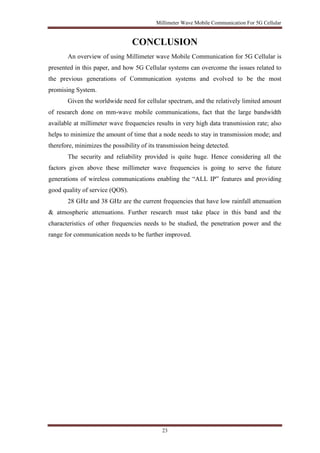 Millimeter Wave Mobile Communication For 5G Cellular 
CONCLUSION 
An overview of using Millimeter wave Mobile Communication for 5G Cellular is 
presented in this paper, and how 5G Cellular systems can overcome the issues related to 
the previous generations of Communication systems and evolved to be the most 
promising System. 
Given the worldwide need for cellular spectrum, and the relatively limited amount 
of research done on mm-wave mobile communications, fact that the large bandwidth 
available at millimeter wave frequencies results in very high data transmission rate; also 
helps to minimize the amount of time that a node needs to stay in transmission mode; and 
therefore, minimizes the possibility of its transmission being detected. 
The security and reliability provided is quite huge. Hence considering all the 
factors given above these millimeter wave frequencies is going to serve the future 
generations of wireless communications enabling the “ALL IP” features and providing 
good quality of service (QOS). 
28 GHz and 38 GHz are the current frequencies that have low rainfall attenuation 
& atmospheric attenuations. Further research must take place in this band and the 
characteristics of other frequencies needs to be studied, the penetration power and the 
range for communication needs to be further improved. 
23 
 