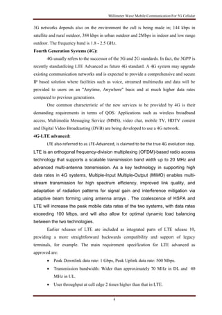 Millimeter Wave Mobile Communication For 5G Cellular 
3G networks depends also on the environment the call is being made in; 144 kbps in 
satellite and rural outdoor, 384 kbps in urban outdoor and 2Mbps in indoor and low range 
outdoor. The frequency band is 1.8 - 2.5 GHz. 
Fourth Generation Systems (4G): 
4G usually refers to the successor of the 3G and 2G standards. In fact, the 3GPP is 
recently standardizing LTE Advanced as future 4G standard. A 4G system may upgrade 
existing communication networks and is expected to provide a comprehensive and secure 
IP based solution where facilities such as voice, streamed multimedia and data will be 
provided to users on an "Anytime, Anywhere" basis and at much higher data rates 
compared to previous generations. 
One common characteristic of the new services to be provided by 4G is their 
demanding requirements in terms of QOS. Applications such as wireless broadband 
access, Multimedia Messaging Service (MMS), video chat, mobile TV, HDTV content 
and Digital Video Broadcasting (DVB) are being developed to use a 4G network. 
4G-LTE advanced: 
LTE also referred to as LTE-Advanced, is claimed to be the true 4G evolution step. 
LTE is an orthogonal frequency-division multiplexing (OFDM)-based radio access 
technology that supports a scalable transmission band width up to 20 MHz and 
advanced multi-antenna transmission. As a key technology in supporting high 
data rates in 4G systems, Multiple-Input Multiple-Output (MIMO) enables multi-stream 
transmission for high spectrum efficiency, improved link quality, and 
adaptation of radiation patterns for signal gain and interference mitigation via 
adaptive beam forming using antenna arrays . The coalescence of HSPA and 
LTE will increase the peak mobile data rates of the two systems, with data rates 
exceeding 100 Mbps, and will also allow for optimal dynamic load balancing 
between the two technologies. 
Earlier releases of LTE are included as integrated parts of LTE release 10, 
providing a more straightforward backwards compatibility and support of legacy 
terminals, for example. The main requirement specification for LTE advanced as 
approved are: 
 Peak Downlink data rate: 1 Gbps, Peak Uplink data rate: 500 Mbps. 
 Transmission bandwidth: Wider than approximately 70 MHz in DL and 40 
4 
MHz in UL. 
 User throughput at cell edge 2 times higher than that in LTE. 
 