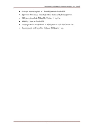 Millimeter Wave Mobile Communication For 5G Cellular 
 Average user throughput is 3 times higher than that in LTE. 
 Spectrum efficiency 3 times higher than that in LTE; Peak spectrum 
 Efficiency downlink: 30 bps/Hz, Uplink: 15 bps/Hz. 
 Mobility: Same as that in LTE. 
 Coverage should be optimized or deployment in local areas/micro cell 
 Environments with Inter Site Distance (ISD) up to 1 km. 
5 
 