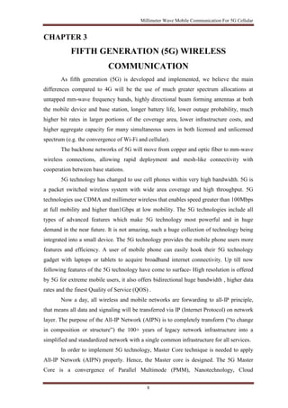 Millimeter Wave Mobile Communication For 5G Cellular 
8 
CHAPTER 3 
FIFTH GENERATION (5G) WIRELESS 
COMMUNICATION 
As fifth generation (5G) is developed and implemented, we believe the main 
differences compared to 4G will be the use of much greater spectrum allocations at 
untapped mm-wave frequency bands, highly directional beam forming antennas at both 
the mobile device and base station, longer battery life, lower outage probability, much 
higher bit rates in larger portions of the coverage area, lower infrastructure costs, and 
higher aggregate capacity for many simultaneous users in both licensed and unlicensed 
spectrum (e.g. the convergence of Wi-Fi and cellular). 
The backbone networks of 5G will move from copper and optic fiber to mm-wave 
wireless connections, allowing rapid deployment and mesh-like connectivity with 
cooperation between base stations. 
5G technology has changed to use cell phones within very high bandwidth. 5G is 
a packet switched wireless system with wide area coverage and high throughput. 5G 
technologies use CDMA and millimeter wireless that enables speed greater than 100Mbps 
at full mobility and higher than1Gbps at low mobility. The 5G technologies include all 
types of advanced features which make 5G technology most powerful and in huge 
demand in the near future. It is not amazing, such a huge collection of technology being 
integrated into a small device. The 5G technology provides the mobile phone users more 
features and efficiency. A user of mobile phone can easily hook their 5G technology 
gadget with laptops or tablets to acquire broadband internet connectivity. Up till now 
following features of the 5G technology have come to surface- High resolution is offered 
by 5G for extreme mobile users, it also offers bidirectional huge bandwidth , higher data 
rates and the finest Quality of Service (QOS) . 
Now a day, all wireless and mobile networks are forwarding to all-IP principle, 
that means all data and signaling will be transferred via IP (Internet Protocol) on network 
layer. The purpose of the All-IP Network (AIPN) is to completely transform (“to change 
in composition or structure”) the 100+ years of legacy network infrastructure into a 
simplified and standardized network with a single common infrastructure for all services. 
In order to implement 5G technology, Master Core technique is needed to apply 
All-IP Network (AIPN) properly. Hence, the Master core is designed. The 5G Master 
Core is a convergence of Parallel Multimode (PMM), Nanotechnology, Cloud 
 