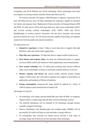 Millimeter Wave Mobile Communication For 5G Cellular 
Computing, and All IP Platform also 5G-IU technology. These technologies have their 
own impacts on existing wireless networks which make them into 5G. 
5G wireless networks will support 1,000-fold gains in capacity, connections for at 
least 100 billion devices, and a 10 Gbps individual user experience capable of extremely 
low latency and response times. Deployment of these networks will emerge between 2020 
and 2030. 5G radio access will be built upon both new radio access technologies (RAT) 
and evolved existing wireless technologies (LTE, HSPA, GSM and Wi-Fi). 
Breakthroughs in wireless network innovation will also drive economic and societal 
growth in entirely new ways. 5G will realize networks capable of providing zero-distance 
connectivity between people and connected machines. 
9 
5G requirements are:- 
 Immersive experience: at least 1 Gbps or more data rates to support ultra high 
definition video and virtual reality applications. 
 Fiber-like user experience: 10 Gbps data rates to support mobile cloud service. 
 Zero latency and response times: less than one millisecond latency to support 
real time mobile control and vehicle-to-vehicle applications and communications. 
 Zero second switching: max 10 millisecond switching time between different 
radio access technologies to ensure a consistently seamless delivery of services. 
 Massive capacity and always on: current mobile network systems already 
support 5 billion users; this will need to expand to also support several billions of 
applications and hundreds of billions of machines. 
 Energy consumption: energy-per-bit usage should be reduced by a factor of 
1,000 to improve upon connected device battery life. 
Advantages of using 5G:- 
 5G technology will include spectral bandwidth more than 40 MHz on frequency 
channel which is a larger range than all other wireless technology systems. 
 The artificial intelligence will be included in 5G technology through advance 
wearable computer technology. 
 Massive Distributed with Multiple-input and multiple-output (MIMO) will be 
provided by 5G which will help cut costs and make it energy-effective. 
 5G technologies may consume low battery power, provide a wide range of 
coverage, cheap rate of network services and many other advantages. 
 