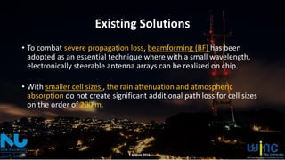 Existing Solutions
• To combat severe propagation loss, beamforming (BF) has been
adopted as an essential technique where with a small wavelength,
electronically steerable antenna arrays can be realized on chip.
• With smaller cell sizes , the rain attenuation and atmospheric
absorption do not create significant additional path loss for cell sizes
on the order of 200 m.
7 August 2016
 
