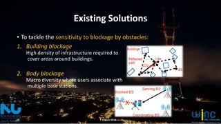Existing Solutions
• To tackle the sensitivity to blockage by obstacles:
1. Building blockage
High density of infrastructure required to
cover areas around buildings.
2. Body blockage
Macro diversity where users associate with
multiple base stations.
7 August 2016
 