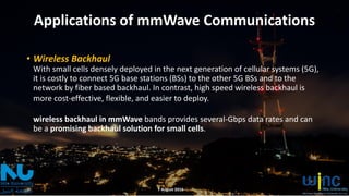 Applications of mmWave Communications
• Wireless Backhaul
With small cells densely deployed in the next generation of cellular systems (5G),
it is costly to connect 5G base stations (BSs) to the other 5G BSs and to the
network by fiber based backhaul. In contrast, high speed wireless backhaul is
more cost-effective, flexible, and easier to deploy.
wireless backhaul in mmWave bands provides several-Gbps data rates and can
be a promising backhaul solution for small cells.
7 August 2016
 