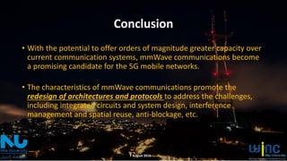 Conclusion
• With the potential to offer orders of magnitude greater capacity over
current communication systems, mmWave communications become
a promising candidate for the 5G mobile networks.
• The characteristics of mmWave communications promote the
redesign of architectures and protocols to address the challenges,
including integrated circuits and system design, interference
management and spatial reuse, anti-blockage, etc.
7 August 2016
 