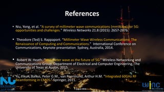 References
• Niu, Yong, et al. "A survey of millimeter wave communications (mmWave) for 5G:
opportunities and challenges." Wireless Networks 21.8 (2015): 2657-2676.
• Theodore (Ted) S. Rappaport. “Millimeter Wave Wireless Communications: The
Renaissance of Computing and Communications.” International Conference on
Communications, Keynote presentation Sydney, Australia, 2014.
• Robert W. Heath. “Millimeter wave as the future of 5G.” Wireless Networking and
Communications Group, Department of Electrical and Computer Engineering, The
University of Texas at Austin, 2015.
• Yu, Yikun, Baltus, Peter G.M., van Roermund, Arthur H.M. “Integrated 60GHz RF
Beamforming in CMOS.” Springer, 2011.
7 August 2016
 