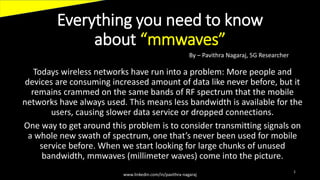 Everything you need to know
about “mmwaves”
Todays wireless networks have run into a problem: More people and
devices are consuming increased amount of data like never before, but it
remains crammed on the same bands of RF spectrum that the mobile
networks have always used. This means less bandwidth is available for the
users, causing slower data service or dropped connections.
One way to get around this problem is to consider transmitting signals on
a whole new swath of spectrum, one that’s never been used for mobile
service before. When we start looking for large chunks of unused
bandwidth, mmwaves (millimeter waves) come into the picture.
www.linkedin.com/in/pavithra-nagaraj
1
By – Pavithra Nagaraj, 5G Researcher
 