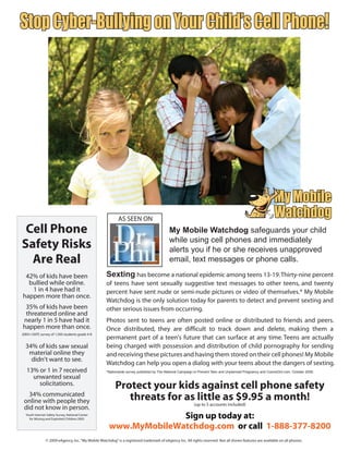 Stop Cyber-Bullying on Your Child’s Cell Phone!




                                                                                                                                                       SM




                                                            AS SEEN ON
 Cell Phone                                                                                My Mobile Watchdog safeguards your child
Safety Risks                                                                               while using cell phones and immediately
                                                                                           alerts you if he or she receives unapproved
  Are Real                                                                                 email, text messages or phone calls.

 42% of kids have been                              Sexting has become a national epidemic among teens 13-19. Thirty-nine percent
  bullied while online.                             of teens have sent sexually suggestive text messages to other teens, and twenty
   1 in 4 have had it                               percent have sent nude or semi-nude pictures or video of themselves.* My Mobile
happen more than once.
                                                    Watchdog is the only solution today for parents to detect and prevent sexting and
 35% of kids have been                              other serious issues from occurring.
 threatened online and
nearly 1 in 5 have had it                           Photos sent to teens are often posted online or distributed to friends and peers.
happen more than once.                              Once distributed, they are difficult to track down and delete, making them a
2004 i-SAFE survey of 1,500 students grade 4-8
                                                    permanent part of a teen's future that can surface at any time. Teens are actually
  34% of kids saw sexual                            being charged with possession and distribution of child pornography for sending
   material online they                             and receiving these pictures and having them stored on their cell phones! My Mobile
    didn't want to see.
                                                    Watchdog can help you open a dialog with your teens about the dangers of sexting.
   13% or 1 in 7 received                           *Nationwide survey published by The National Campaign to Prevent Teen and Unplanned Pregnancy and CosmoGirl.com, October 2008.
     unwanted sexual
       solicitations.                                     Protect your kids against cell phone safety
   34% communicated
 online with people they                                     threats for as little as $9.95 a month!
                                                                                                          (up to 5 accounts included)
 did not know in person.
  Youth Internet Safety Survey, National Center
    for Missing and Exploited Children 2005                         Sign up today at:
                                                      www.MyMobileWatchdog.com or call 1-888-377-8200
                © 2009 eAgency, Inc. “My Mobile Watchdog” is a registered trademark of eAgency Inc. All rights reserved. Not all shown features are available on all phones.
 