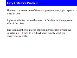 Lazy Caterer’s Problem
The new cut meets one of the n – 1 previous one, a pizza piece
is cut in two.
A piece cut in two when the new cut finishes on the opposite
side of the pizza.
The total number of pieces of pizza increases by n when we
pass from n – 1 cuts to n cut, which is exactly what the
recurrence reveals.
 