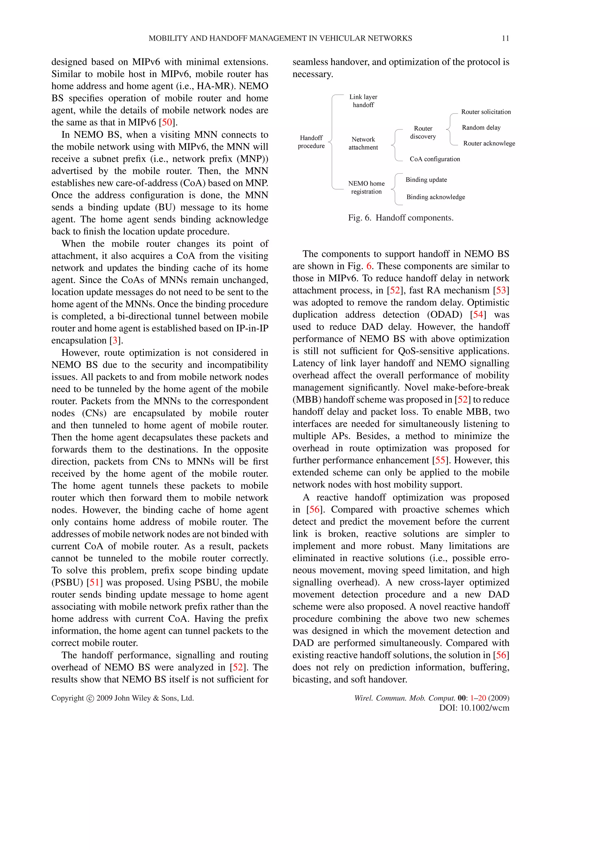 MOBILITY AND HANDOFF MANAGEMENT IN VEHICULAR NETWORKS 11
designed based on MIPv6 with minimal extensions.
Similar to mobile host in MIPv6, mobile router has
home address and home agent (i.e., HA-MR). NEMO
BS speciﬁes operation of mobile router and home
agent, while the details of mobile network nodes are
the same as that in MIPv6 [50].
In NEMO BS, when a visiting MNN connects to
the mobile network using with MIPv6, the MNN will
receive a subnet preﬁx (i.e., network preﬁx (MNP))
advertised by the mobile router. Then, the MNN
establishes new care-of-address (CoA) based on MNP.
Once the address conﬁguration is done, the MNN
sends a binding update (BU) message to its home
agent. The home agent sends binding acknowledge
back to ﬁnish the location update procedure.
When the mobile router changes its point of
attachment, it also acquires a CoA from the visiting
network and updates the binding cache of its home
agent. Since the CoAs of MNNs remain unchanged,
location update messages do not need to be sent to the
home agent of the MNNs. Once the binding procedure
is completed, a bi-directional tunnel between mobile
router and home agent is established based on IP-in-IP
encapsulation [3].
However, route optimization is not considered in
NEMO BS due to the security and incompatibility
issues. All packets to and from mobile network nodes
need to be tunneled by the home agent of the mobile
router. Packets from the MNNs to the correspondent
nodes (CNs) are encapsulated by mobile router
and then tunneled to home agent of mobile router.
Then the home agent decapsulates these packets and
forwards them to the destinations. In the opposite
direction, packets from CNs to MNNs will be ﬁrst
received by the home agent of the mobile router.
The home agent tunnels these packets to mobile
router which then forward them to mobile network
nodes. However, the binding cache of home agent
only contains home address of mobile router. The
addresses of mobile network nodes are not binded with
current CoA of mobile router. As a result, packets
cannot be tunneled to the mobile router correctly.
To solve this problem, preﬁx scope binding update
(PSBU) [51] was proposed. Using PSBU, the mobile
router sends binding update message to home agent
associating with mobile network preﬁx rather than the
home address with current CoA. Having the preﬁx
information, the home agent can tunnel packets to the
correct mobile router.
The handoff performance, signalling and routing
overhead of NEMO BS were analyzed in [52]. The
results show that NEMO BS itself is not sufﬁcient for
seamless handover, and optimization of the protocol is
necessary.
Fig. 6. Handoff components.
The components to support handoff in NEMO BS
are shown in Fig. 6. These components are similar to
those in MIPv6. To reduce handoff delay in network
attachment process, in [52], fast RA mechanism [53]
was adopted to remove the random delay. Optimistic
duplication address detection (ODAD) [54] was
used to reduce DAD delay. However, the handoff
performance of NEMO BS with above optimization
is still not sufﬁcient for QoS-sensitive applications.
Latency of link layer handoff and NEMO signalling
overhead affect the overall performance of mobility
management signiﬁcantly. Novel make-before-break
(MBB) handoff scheme was proposed in [52] to reduce
handoff delay and packet loss. To enable MBB, two
interfaces are needed for simultaneously listening to
multiple APs. Besides, a method to minimize the
overhead in route optimization was proposed for
further performance enhancement [55]. However, this
extended scheme can only be applied to the mobile
network nodes with host mobility support.
A reactive handoff optimization was proposed
in [56]. Compared with proactive schemes which
detect and predict the movement before the current
link is broken, reactive solutions are simpler to
implement and more robust. Many limitations are
eliminated in reactive solutions (i.e., possible erro-
neous movement, moving speed limitation, and high
signalling overhead). A new cross-layer optimized
movement detection procedure and a new DAD
scheme were also proposed. A novel reactive handoff
procedure combining the above two new schemes
was designed in which the movement detection and
DAD are performed simultaneously. Compared with
existing reactive handoff solutions, the solution in [56]
does not rely on prediction information, buffering,
bicasting, and soft handover.
Copyright c 2009 John Wiley & Sons, Ltd. Wirel. Commun. Mob. Comput. 00: 1–20 (2009)
DOI: 10.1002/wcm
 