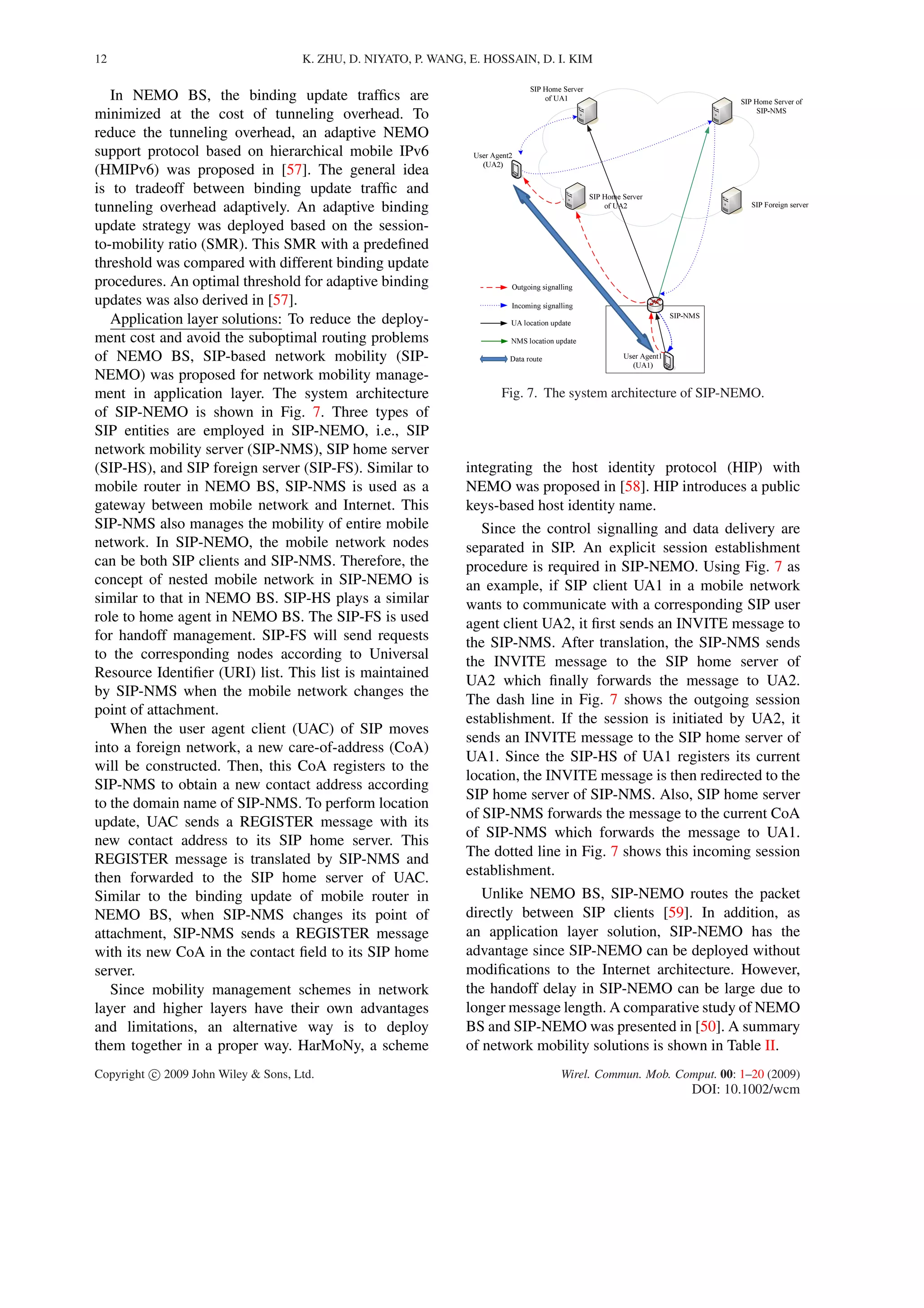 12 K. ZHU, D. NIYATO, P. WANG, E. HOSSAIN, D. I. KIM
In NEMO BS, the binding update trafﬁcs are
minimized at the cost of tunneling overhead. To
reduce the tunneling overhead, an adaptive NEMO
support protocol based on hierarchical mobile IPv6
(HMIPv6) was proposed in [57]. The general idea
is to tradeoff between binding update trafﬁc and
tunneling overhead adaptively. An adaptive binding
update strategy was deployed based on the session-
to-mobility ratio (SMR). This SMR with a predeﬁned
threshold was compared with different binding update
procedures. An optimal threshold for adaptive binding
updates was also derived in [57].
Application layer solutions: To reduce the deploy-
ment cost and avoid the suboptimal routing problems
of NEMO BS, SIP-based network mobility (SIP-
NEMO) was proposed for network mobility manage-
ment in application layer. The system architecture
of SIP-NEMO is shown in Fig. 7. Three types of
SIP entities are employed in SIP-NEMO, i.e., SIP
network mobility server (SIP-NMS), SIP home server
(SIP-HS), and SIP foreign server (SIP-FS). Similar to
mobile router in NEMO BS, SIP-NMS is used as a
gateway between mobile network and Internet. This
SIP-NMS also manages the mobility of entire mobile
network. In SIP-NEMO, the mobile network nodes
can be both SIP clients and SIP-NMS. Therefore, the
concept of nested mobile network in SIP-NEMO is
similar to that in NEMO BS. SIP-HS plays a similar
role to home agent in NEMO BS. The SIP-FS is used
for handoff management. SIP-FS will send requests
to the corresponding nodes according to Universal
Resource Identiﬁer (URI) list. This list is maintained
by SIP-NMS when the mobile network changes the
point of attachment.
When the user agent client (UAC) of SIP moves
into a foreign network, a new care-of-address (CoA)
will be constructed. Then, this CoA registers to the
SIP-NMS to obtain a new contact address according
to the domain name of SIP-NMS. To perform location
update, UAC sends a REGISTER message with its
new contact address to its SIP home server. This
REGISTER message is translated by SIP-NMS and
then forwarded to the SIP home server of UAC.
Similar to the binding update of mobile router in
NEMO BS, when SIP-NMS changes its point of
attachment, SIP-NMS sends a REGISTER message
with its new CoA in the contact ﬁeld to its SIP home
server.
Since mobility management schemes in network
layer and higher layers have their own advantages
and limitations, an alternative way is to deploy
them together in a proper way. HarMoNy, a scheme
Fig. 7. The system architecture of SIP-NEMO.
integrating the host identity protocol (HIP) with
NEMO was proposed in [58]. HIP introduces a public
keys-based host identity name.
Since the control signalling and data delivery are
separated in SIP. An explicit session establishment
procedure is required in SIP-NEMO. Using Fig. 7 as
an example, if SIP client UA1 in a mobile network
wants to communicate with a corresponding SIP user
agent client UA2, it ﬁrst sends an INVITE message to
the SIP-NMS. After translation, the SIP-NMS sends
the INVITE message to the SIP home server of
UA2 which ﬁnally forwards the message to UA2.
The dash line in Fig. 7 shows the outgoing session
establishment. If the session is initiated by UA2, it
sends an INVITE message to the SIP home server of
UA1. Since the SIP-HS of UA1 registers its current
location, the INVITE message is then redirected to the
SIP home server of SIP-NMS. Also, SIP home server
of SIP-NMS forwards the message to the current CoA
of SIP-NMS which forwards the message to UA1.
The dotted line in Fig. 7 shows this incoming session
establishment.
Unlike NEMO BS, SIP-NEMO routes the packet
directly between SIP clients [59]. In addition, as
an application layer solution, SIP-NEMO has the
advantage since SIP-NEMO can be deployed without
modiﬁcations to the Internet architecture. However,
the handoff delay in SIP-NEMO can be large due to
longer message length. A comparative study of NEMO
BS and SIP-NEMO was presented in [50]. A summary
of network mobility solutions is shown in Table II.
Copyright c 2009 John Wiley & Sons, Ltd. Wirel. Commun. Mob. Comput. 00: 1–20 (2009)
DOI: 10.1002/wcm
 