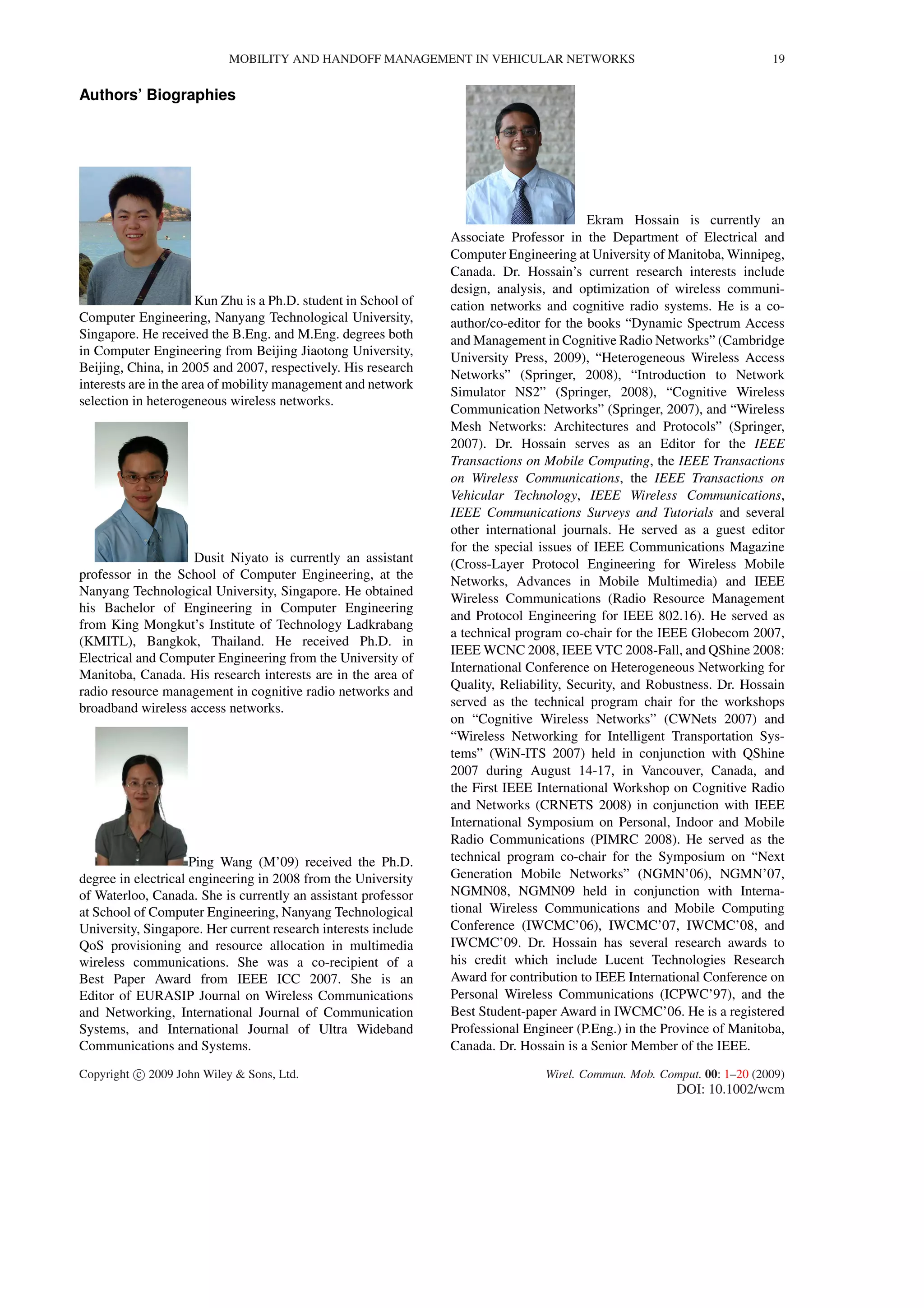 MOBILITY AND HANDOFF MANAGEMENT IN VEHICULAR NETWORKS 19
Authors’ Biographies
Kun Zhu is a Ph.D. student in School of
Computer Engineering, Nanyang Technological University,
Singapore. He received the B.Eng. and M.Eng. degrees both
in Computer Engineering from Beijing Jiaotong University,
Beijing, China, in 2005 and 2007, respectively. His research
interests are in the area of mobility management and network
selection in heterogeneous wireless networks.
Dusit Niyato is currently an assistant
professor in the School of Computer Engineering, at the
Nanyang Technological University, Singapore. He obtained
his Bachelor of Engineering in Computer Engineering
from King Mongkut’s Institute of Technology Ladkrabang
(KMITL), Bangkok, Thailand. He received Ph.D. in
Electrical and Computer Engineering from the University of
Manitoba, Canada. His research interests are in the area of
radio resource management in cognitive radio networks and
broadband wireless access networks.
Ping Wang (M’09) received the Ph.D.
degree in electrical engineering in 2008 from the University
of Waterloo, Canada. She is currently an assistant professor
at School of Computer Engineering, Nanyang Technological
University, Singapore. Her current research interests include
QoS provisioning and resource allocation in multimedia
wireless communications. She was a co-recipient of a
Best Paper Award from IEEE ICC 2007. She is an
Editor of EURASIP Journal on Wireless Communications
and Networking, International Journal of Communication
Systems, and International Journal of Ultra Wideband
Communications and Systems.
Ekram Hossain is currently an
Associate Professor in the Department of Electrical and
Computer Engineering at University of Manitoba, Winnipeg,
Canada. Dr. Hossain’s current research interests include
design, analysis, and optimization of wireless communi-
cation networks and cognitive radio systems. He is a co-
author/co-editor for the books “Dynamic Spectrum Access
and Management in Cognitive Radio Networks” (Cambridge
University Press, 2009), “Heterogeneous Wireless Access
Networks” (Springer, 2008), “Introduction to Network
Simulator NS2” (Springer, 2008), “Cognitive Wireless
Communication Networks” (Springer, 2007), and “Wireless
Mesh Networks: Architectures and Protocols” (Springer,
2007). Dr. Hossain serves as an Editor for the IEEE
Transactions on Mobile Computing, the IEEE Transactions
on Wireless Communications, the IEEE Transactions on
Vehicular Technology, IEEE Wireless Communications,
IEEE Communications Surveys and Tutorials and several
other international journals. He served as a guest editor
for the special issues of IEEE Communications Magazine
(Cross-Layer Protocol Engineering for Wireless Mobile
Networks, Advances in Mobile Multimedia) and IEEE
Wireless Communications (Radio Resource Management
and Protocol Engineering for IEEE 802.16). He served as
a technical program co-chair for the IEEE Globecom 2007,
IEEE WCNC 2008, IEEE VTC 2008-Fall, and QShine 2008:
International Conference on Heterogeneous Networking for
Quality, Reliability, Security, and Robustness. Dr. Hossain
served as the technical program chair for the workshops
on “Cognitive Wireless Networks” (CWNets 2007) and
“Wireless Networking for Intelligent Transportation Sys-
tems” (WiN-ITS 2007) held in conjunction with QShine
2007 during August 14-17, in Vancouver, Canada, and
the First IEEE International Workshop on Cognitive Radio
and Networks (CRNETS 2008) in conjunction with IEEE
International Symposium on Personal, Indoor and Mobile
Radio Communications (PIMRC 2008). He served as the
technical program co-chair for the Symposium on “Next
Generation Mobile Networks” (NGMN’06), NGMN’07,
NGMN08, NGMN09 held in conjunction with Interna-
tional Wireless Communications and Mobile Computing
Conference (IWCMC’06), IWCMC’07, IWCMC’08, and
IWCMC’09. Dr. Hossain has several research awards to
his credit which include Lucent Technologies Research
Award for contribution to IEEE International Conference on
Personal Wireless Communications (ICPWC’97), and the
Best Student-paper Award in IWCMC’06. He is a registered
Professional Engineer (P.Eng.) in the Province of Manitoba,
Canada. Dr. Hossain is a Senior Member of the IEEE.
Copyright c 2009 John Wiley & Sons, Ltd. Wirel. Commun. Mob. Comput. 00: 1–20 (2009)
DOI: 10.1002/wcm
 