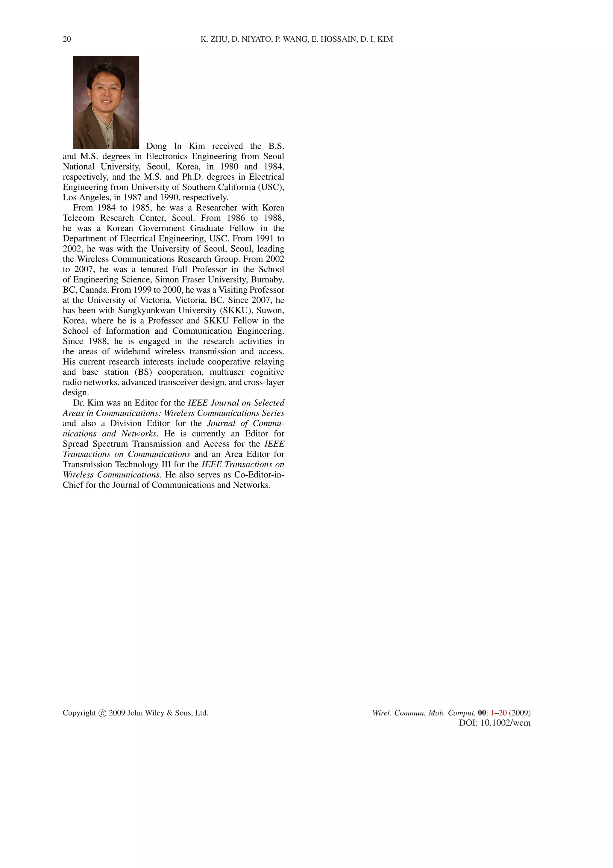 20 K. ZHU, D. NIYATO, P. WANG, E. HOSSAIN, D. I. KIM
Dong In Kim received the B.S.
and M.S. degrees in Electronics Engineering from Seoul
National University, Seoul, Korea, in 1980 and 1984,
respectively, and the M.S. and Ph.D. degrees in Electrical
Engineering from University of Southern California (USC),
Los Angeles, in 1987 and 1990, respectively.
From 1984 to 1985, he was a Researcher with Korea
Telecom Research Center, Seoul. From 1986 to 1988,
he was a Korean Government Graduate Fellow in the
Department of Electrical Engineering, USC. From 1991 to
2002, he was with the University of Seoul, Seoul, leading
the Wireless Communications Research Group. From 2002
to 2007, he was a tenured Full Professor in the School
of Engineering Science, Simon Fraser University, Burnaby,
BC, Canada. From 1999 to 2000, he was a Visiting Professor
at the University of Victoria, Victoria, BC. Since 2007, he
has been with Sungkyunkwan University (SKKU), Suwon,
Korea, where he is a Professor and SKKU Fellow in the
School of Information and Communication Engineering.
Since 1988, he is engaged in the research activities in
the areas of wideband wireless transmission and access.
His current research interests include cooperative relaying
and base station (BS) cooperation, multiuser cognitive
radio networks, advanced transceiver design, and cross-layer
design.
Dr. Kim was an Editor for the IEEE Journal on Selected
Areas in Communications: Wireless Communications Series
and also a Division Editor for the Journal of Commu-
nications and Networks. He is currently an Editor for
Spread Spectrum Transmission and Access for the IEEE
Transactions on Communications and an Area Editor for
Transmission Technology III for the IEEE Transactions on
Wireless Communications. He also serves as Co-Editor-in-
Chief for the Journal of Communications and Networks.
Copyright c 2009 John Wiley & Sons, Ltd. Wirel. Commun. Mob. Comput. 00: 1–20 (2009)
DOI: 10.1002/wcm
 