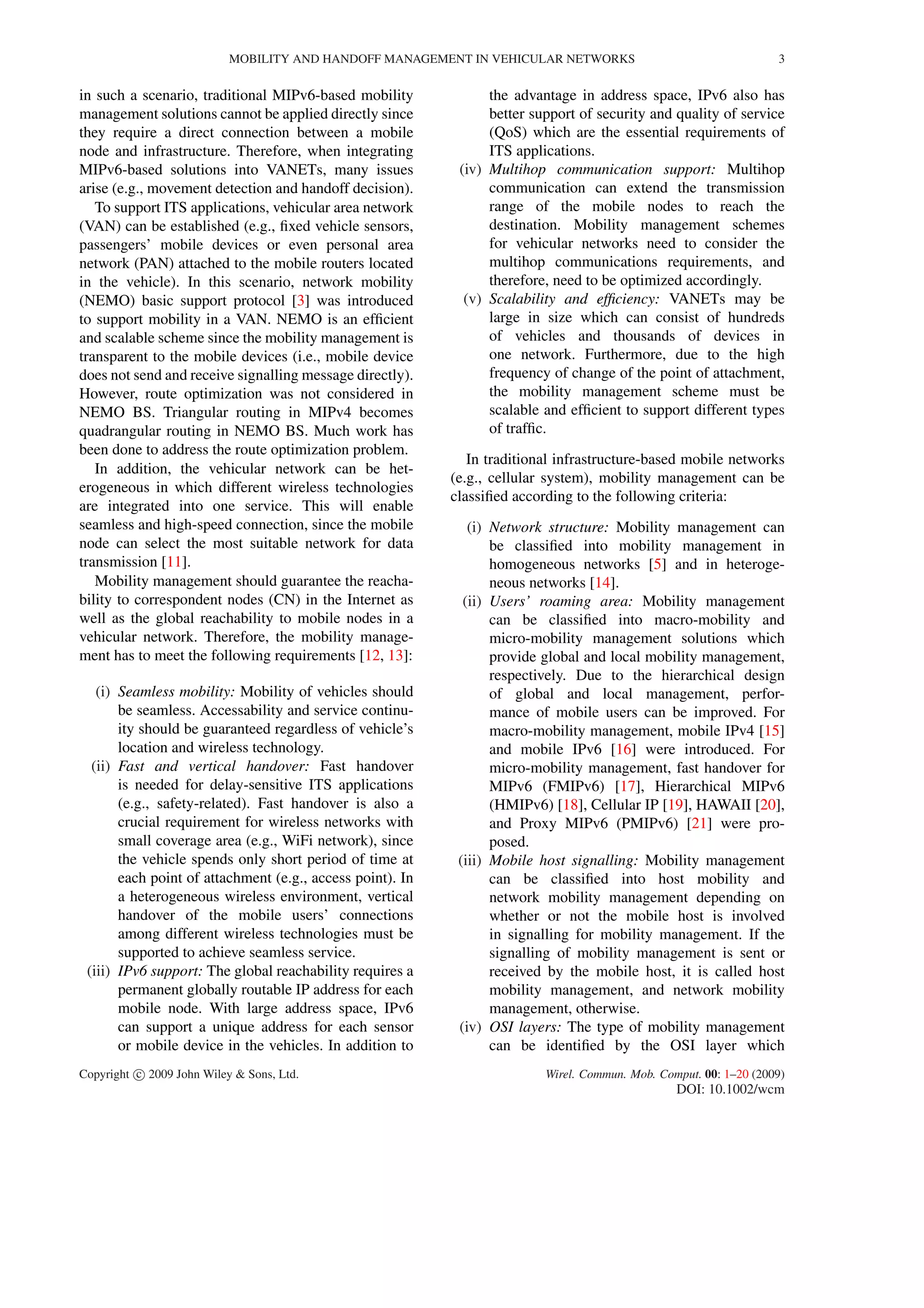 MOBILITY AND HANDOFF MANAGEMENT IN VEHICULAR NETWORKS 3
in such a scenario, traditional MIPv6-based mobility
management solutions cannot be applied directly since
they require a direct connection between a mobile
node and infrastructure. Therefore, when integrating
MIPv6-based solutions into VANETs, many issues
arise (e.g., movement detection and handoff decision).
To support ITS applications, vehicular area network
(VAN) can be established (e.g., ﬁxed vehicle sensors,
passengers’ mobile devices or even personal area
network (PAN) attached to the mobile routers located
in the vehicle). In this scenario, network mobility
(NEMO) basic support protocol [3] was introduced
to support mobility in a VAN. NEMO is an efﬁcient
and scalable scheme since the mobility management is
transparent to the mobile devices (i.e., mobile device
does not send and receive signalling message directly).
However, route optimization was not considered in
NEMO BS. Triangular routing in MIPv4 becomes
quadrangular routing in NEMO BS. Much work has
been done to address the route optimization problem.
In addition, the vehicular network can be het-
erogeneous in which different wireless technologies
are integrated into one service. This will enable
seamless and high-speed connection, since the mobile
node can select the most suitable network for data
transmission [11].
Mobility management should guarantee the reacha-
bility to correspondent nodes (CN) in the Internet as
well as the global reachability to mobile nodes in a
vehicular network. Therefore, the mobility manage-
ment has to meet the following requirements [12, 13]:
(i) Seamless mobility: Mobility of vehicles should
be seamless. Accessability and service continu-
ity should be guaranteed regardless of vehicle’s
location and wireless technology.
(ii) Fast and vertical handover: Fast handover
is needed for delay-sensitive ITS applications
(e.g., safety-related). Fast handover is also a
crucial requirement for wireless networks with
small coverage area (e.g., WiFi network), since
the vehicle spends only short period of time at
each point of attachment (e.g., access point). In
a heterogeneous wireless environment, vertical
handover of the mobile users’ connections
among different wireless technologies must be
supported to achieve seamless service.
(iii) IPv6 support: The global reachability requires a
permanent globally routable IP address for each
mobile node. With large address space, IPv6
can support a unique address for each sensor
or mobile device in the vehicles. In addition to
the advantage in address space, IPv6 also has
better support of security and quality of service
(QoS) which are the essential requirements of
ITS applications.
(iv) Multihop communication support: Multihop
communication can extend the transmission
range of the mobile nodes to reach the
destination. Mobility management schemes
for vehicular networks need to consider the
multihop communications requirements, and
therefore, need to be optimized accordingly.
(v) Scalability and efﬁciency: VANETs may be
large in size which can consist of hundreds
of vehicles and thousands of devices in
one network. Furthermore, due to the high
frequency of change of the point of attachment,
the mobility management scheme must be
scalable and efﬁcient to support different types
of trafﬁc.
In traditional infrastructure-based mobile networks
(e.g., cellular system), mobility management can be
classiﬁed according to the following criteria:
(i) Network structure: Mobility management can
be classiﬁed into mobility management in
homogeneous networks [5] and in heteroge-
neous networks [14].
(ii) Users’ roaming area: Mobility management
can be classiﬁed into macro-mobility and
micro-mobility management solutions which
provide global and local mobility management,
respectively. Due to the hierarchical design
of global and local management, perfor-
mance of mobile users can be improved. For
macro-mobility management, mobile IPv4 [15]
and mobile IPv6 [16] were introduced. For
micro-mobility management, fast handover for
MIPv6 (FMIPv6) [17], Hierarchical MIPv6
(HMIPv6) [18], Cellular IP [19], HAWAII [20],
and Proxy MIPv6 (PMIPv6) [21] were pro-
posed.
(iii) Mobile host signalling: Mobility management
can be classiﬁed into host mobility and
network mobility management depending on
whether or not the mobile host is involved
in signalling for mobility management. If the
signalling of mobility management is sent or
received by the mobile host, it is called host
mobility management, and network mobility
management, otherwise.
(iv) OSI layers: The type of mobility management
can be identiﬁed by the OSI layer which
Copyright c 2009 John Wiley & Sons, Ltd. Wirel. Commun. Mob. Comput. 00: 1–20 (2009)
DOI: 10.1002/wcm
 