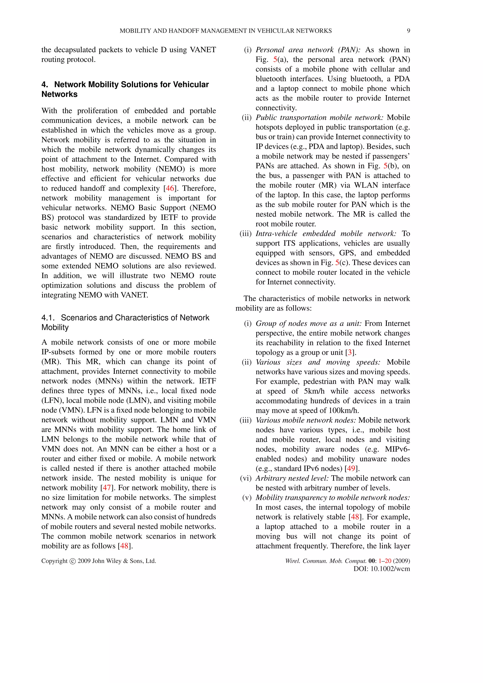 MOBILITY AND HANDOFF MANAGEMENT IN VEHICULAR NETWORKS 9
the decapsulated packets to vehicle D using VANET
routing protocol.
4. Network Mobility Solutions for Vehicular
Networks
With the proliferation of embedded and portable
communication devices, a mobile network can be
established in which the vehicles move as a group.
Network mobility is referred to as the situation in
which the mobile network dynamically changes its
point of attachment to the Internet. Compared with
host mobility, network mobility (NEMO) is more
effective and efﬁcient for vehicular networks due
to reduced handoff and complexity [46]. Therefore,
network mobility management is important for
vehicular networks. NEMO Basic Support (NEMO
BS) protocol was standardized by IETF to provide
basic network mobility support. In this section,
scenarios and characteristics of network mobility
are ﬁrstly introduced. Then, the requirements and
advantages of NEMO are discussed. NEMO BS and
some extended NEMO solutions are also reviewed.
In addition, we will illustrate two NEMO route
optimization solutions and discuss the problem of
integrating NEMO with VANET.
4.1. Scenarios and Characteristics of Network
Mobility
A mobile network consists of one or more mobile
IP-subsets formed by one or more mobile routers
(MR). This MR, which can change its point of
attachment, provides Internet connectivity to mobile
network nodes (MNNs) within the network. IETF
deﬁnes three types of MNNs, i.e., local ﬁxed node
(LFN), local mobile node (LMN), and visiting mobile
node (VMN). LFN is a ﬁxed node belonging to mobile
network without mobility support. LMN and VMN
are MNNs with mobility support. The home link of
LMN belongs to the mobile network while that of
VMN does not. An MNN can be either a host or a
router and either ﬁxed or mobile. A mobile network
is called nested if there is another attached mobile
network inside. The nested mobility is unique for
network mobility [47]. For network mobility, there is
no size limitation for mobile networks. The simplest
network may only consist of a mobile router and
MNNs. A mobile network can also consist of hundreds
of mobile routers and several nested mobile networks.
The common mobile network scenarios in network
mobility are as follows [48].
(i) Personal area network (PAN): As shown in
Fig. 5(a), the personal area network (PAN)
consists of a mobile phone with cellular and
bluetooth interfaces. Using bluetooth, a PDA
and a laptop connect to mobile phone which
acts as the mobile router to provide Internet
connectivity.
(ii) Public transportation mobile network: Mobile
hotspots deployed in public transportation (e.g.
bus or train) can provide Internet connectivity to
IP devices (e.g., PDA and laptop). Besides, such
a mobile network may be nested if passengers’
PANs are attached. As shown in Fig. 5(b), on
the bus, a passenger with PAN is attached to
the mobile router (MR) via WLAN interface
of the laptop. In this case, the laptop performs
as the sub mobile router for PAN which is the
nested mobile network. The MR is called the
root mobile router.
(iii) Intra-vehicle embedded mobile network: To
support ITS applications, vehicles are usually
equipped with sensors, GPS, and embedded
devices as shown in Fig. 5(c). These devices can
connect to mobile router located in the vehicle
for Internet connectivity.
The characteristics of mobile networks in network
mobility are as follows:
(i) Group of nodes move as a unit: From Internet
perspective, the entire mobile network changes
its reachability in relation to the ﬁxed Internet
topology as a group or unit [3].
(ii) Various sizes and moving speeds: Mobile
networks have various sizes and moving speeds.
For example, pedestrian with PAN may walk
at speed of 5km/h while access networks
accommodating hundreds of devices in a train
may move at speed of 100km/h.
(iii) Various mobile network nodes: Mobile network
nodes have various types, i.e., mobile host
and mobile router, local nodes and visiting
nodes, mobility aware nodes (e.g. MIPv6-
enabled nodes) and mobility unaware nodes
(e.g., standard IPv6 nodes) [49].
(vi) Arbitrary nested level: The mobile network can
be nested with arbitrary number of levels.
(v) Mobility transparency to mobile network nodes:
In most cases, the internal topology of mobile
network is relatively stable [48]. For example,
a laptop attached to a mobile router in a
moving bus will not change its point of
attachment frequently. Therefore, the link layer
Copyright c 2009 John Wiley & Sons, Ltd. Wirel. Commun. Mob. Comput. 00: 1–20 (2009)
DOI: 10.1002/wcm
 