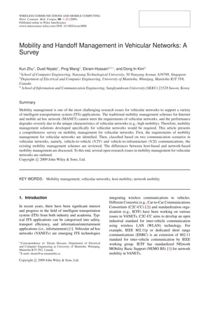 WIRELESS COMMUNICATIONS AND MOBILE COMPUTING
Wirel. Commun. Mob. Comput. 00: 1–20 (2009)
Published online in Wiley InterScience
(www.interscience.wiley.com) DOI: 10.1002/wcm.0000
Mobility and Handoff Management in Vehicular Networks: A
Survey
Kun Zhu1
, Dusit Niyato1
, Ping Wang1
, Ekram Hossain2,†∗
, and Dong In Kim3
1
School of Computer Engineering, Nanyang Technological University, 50 Nanyang Avenue, 639798, Singapore
2
Department of Electrical and Computer Engineering, University of Manitoba, Winnipeg, Manitoba R3T 5V6,
Canada
3
School of Information and Communication Engineering, Sungkyunkwan University (SKKU) 23528 Suwon, Korea
Summary
Mobility management is one of the most challenging research issues for vehicular networks to support a variety
of intelligent transportation system (ITS) applications. The traditional mobility management schemes for Internet
and mobile ad hoc network (MANET) cannot meet the requirements of vehicular networks, and the performance
degrades severely due to the unique characteristics of vehicular networks (e.g., high mobility). Therefore, mobility
management solutions developed speciﬁcally for vehicular networks would be required. This article presents
a comprehensive survey on mobility management for vehicular networks. First, the requirements of mobility
management for vehicular networks are identiﬁed. Then, classiﬁed based on two communication scenarios in
vehicular networks, namely, vehicle-to-vehicle (V2V) and vehicle-to-infrastructure (V2I) communications, the
existing mobility management schemes are reviewed. The differences between host-based and network-based
mobility management are discussed. To this end, several open research issues in mobility management for vehicular
networks are outlined.
Copyright c 2009 John Wiley & Sons, Ltd.
KEY WORDS: Mobility management; vehicular networks; host mobility; network mobility
1. Introduction
In recent years, there have been signiﬁcant interest
and progress in the ﬁeld of intelligent transportation
system (ITS) from both industry and academia. Typ-
ical ITS applications can be categorized into safety,
transport efﬁciency, and information/entertainment
applications (i.e., infortainment) [1]. Vehicular ad hoc
networks (VANETs) are emerging ITS technologies
∗Correspondence to: Ekram Hossain, Department of Electrical
and Computer Engineering at University of Manitoba, Winnipeg,
Manitoba R3T 2N2, Canada
†E-mail: ekram@ee.umanitoba.ca
integrating wireless communications to vehicles.
Different Consortia (e.g., Car-to-Car Communications
Consortium (C2C-CC) [2]) and standardization orga-
nization (e.g., IETF) have been working on various
issues in VANETs. C2C-CC aims to develop an open
industrial standard for inter-vehicle communication
using wireless LAN (WLAN) technology. For
example, IEEE 802.11p or dedicated short range
communications (DSRC) is an extension of 802.11
standard for inter-vehicle communication by IEEE
working group. IETF has standardized NEtwork
MObility Basic Support (NEMO BS) [3] for network
mobility in VANETs.
Copyright c 2009 John Wiley & Sons, Ltd.
 