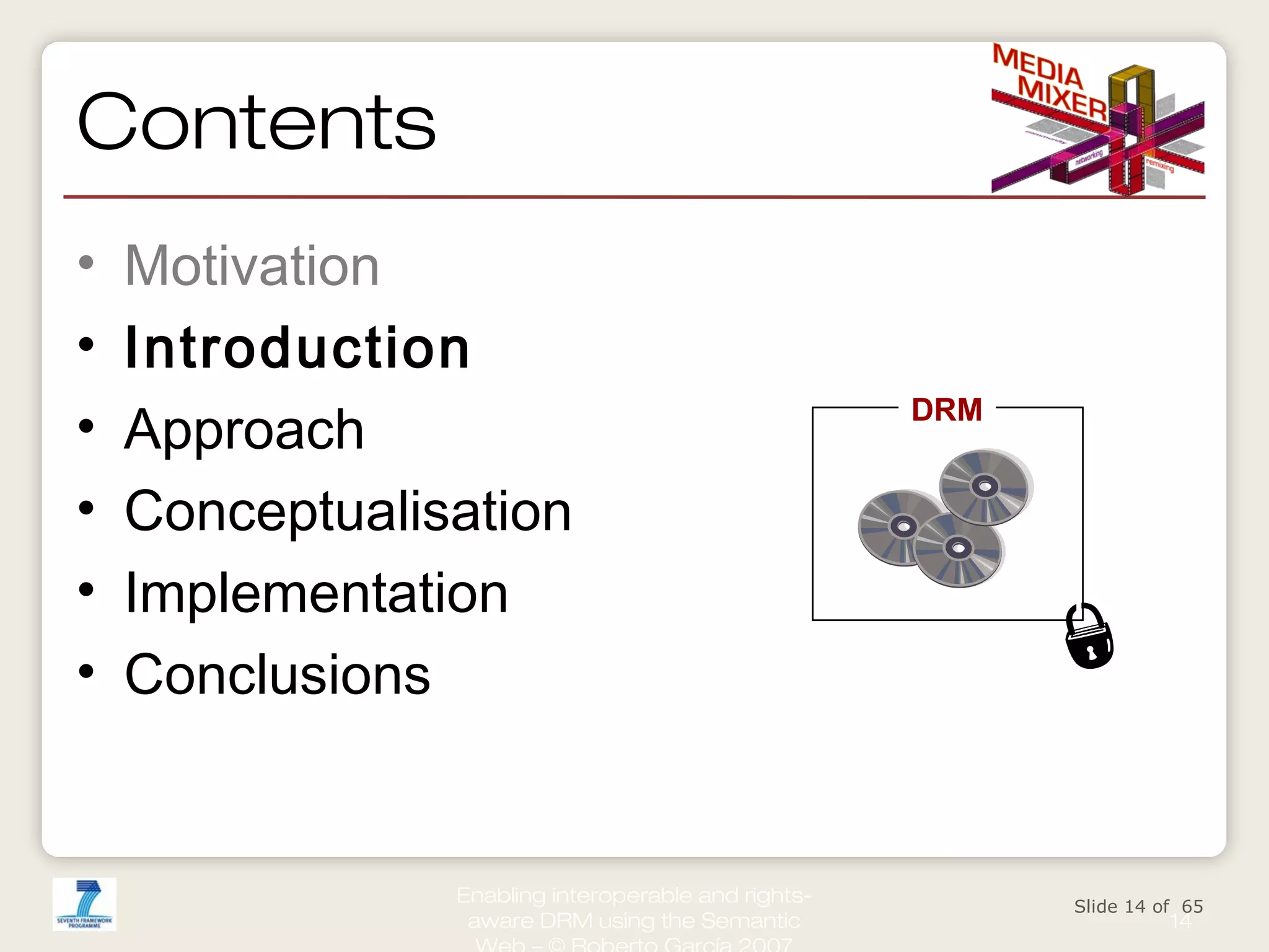 Contents
•
•
•
•
•
•

Motivation
Introduction
Approach
Conceptualisation
Implementation
Conclusions

Enabling interoperable and rightsaware DRM using the Semantic

DRM

Slide 14 of 65

14

 