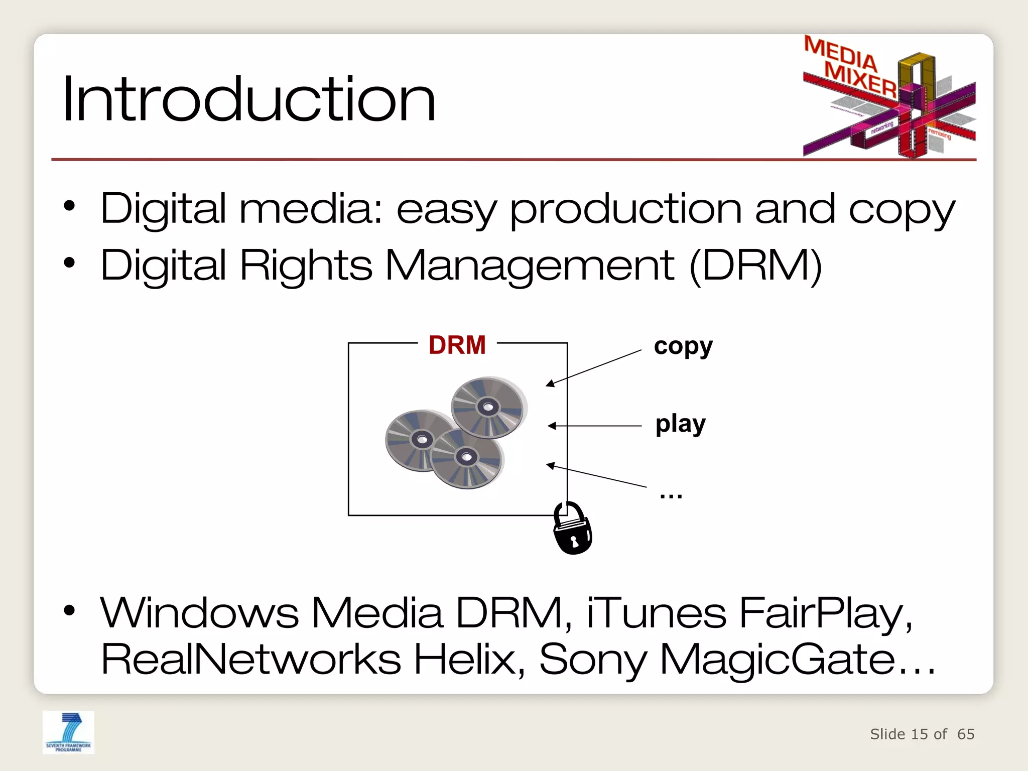 Introduction
• Digital media: easy production and copy
• Digital Rights Management (DRM)
DRM

copy
play
…

• Windows Media DRM, iTunes FairPlay,
RealNetworks Helix, Sony MagicGate…
Slide 15 of 65

 