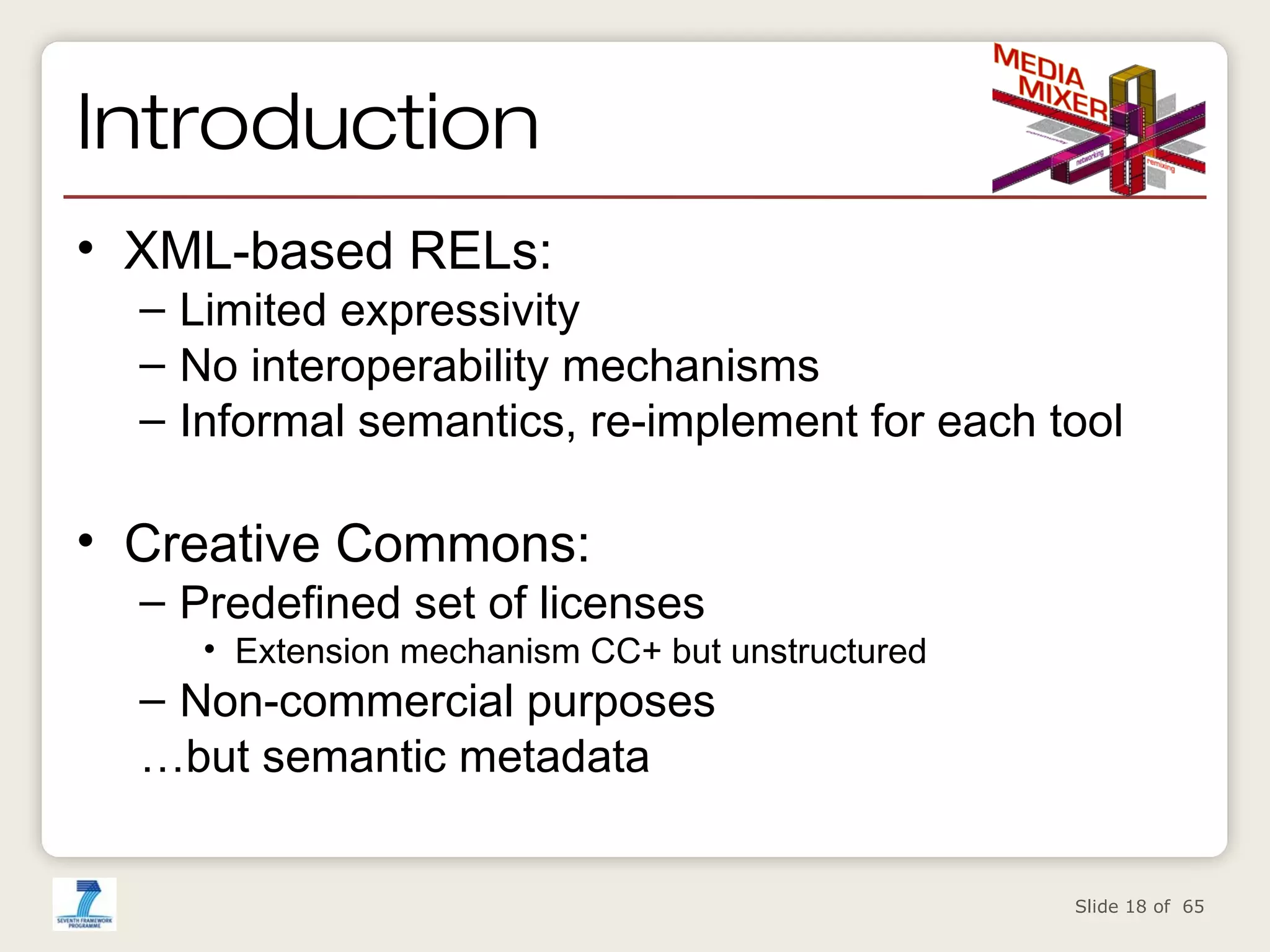 Introduction
• XML-based RELs:

– Limited expressivity
– No interoperability mechanisms
– Informal semantics, re-implement for each tool

• Creative Commons:

– Predefined set of licenses

• Extension mechanism CC+ but unstructured

– Non-commercial purposes
…but semantic metadata

Slide 18 of 65

 