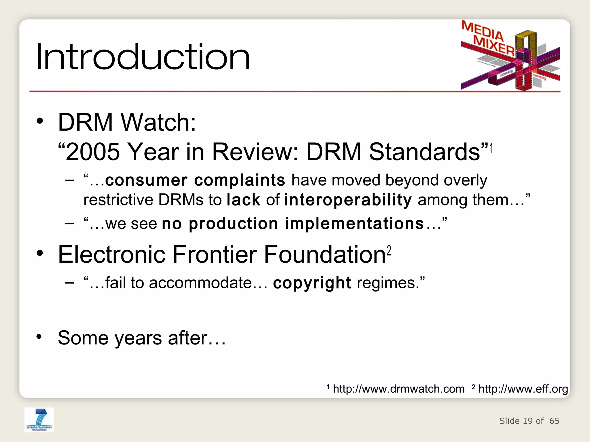 Introduction
• DRM Watch:
“2005 Year in Review: DRM Standards”1
– “…consumer complaints have moved beyond overly
restrictive DRMs to lack of interoperability among them…”
– “…we see no production implementations …”

• Electronic Frontier Foundation2
– “…fail to accommodate… copyright regimes.”

• Some years after…
1

http://www.drmwatch.com

2

http://www.eff.org
Slide 19 of 65

 