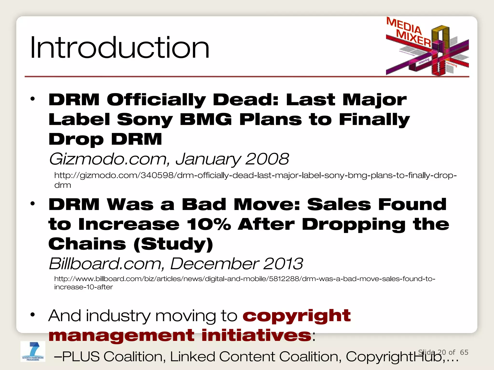 Introduction
• DRM Officially Dead: Last Major
Label Sony BMG Plans to Finally
Drop DRM
Gizmodo.com, January 2008
http://gizmodo.com/340598/drm-officially-dead-last-major-label-sony-bmg-plans-to-finally-dropdrm

• DRM Was a Bad Move: Sales Found
to Increase 10% After Dropping the
Chains (Study)
Billboard.com, December 2013
http://www.billboard.com/biz/articles/news/digital-and-mobile/5812288/drm-was-a-bad-move-sales-found-toincrease-10-after

• And industry moving to copyright
management initiatives:
Slide 20 of
–PLUS Coalition, Linked Content Coalition, CopyrightHub,…65

 