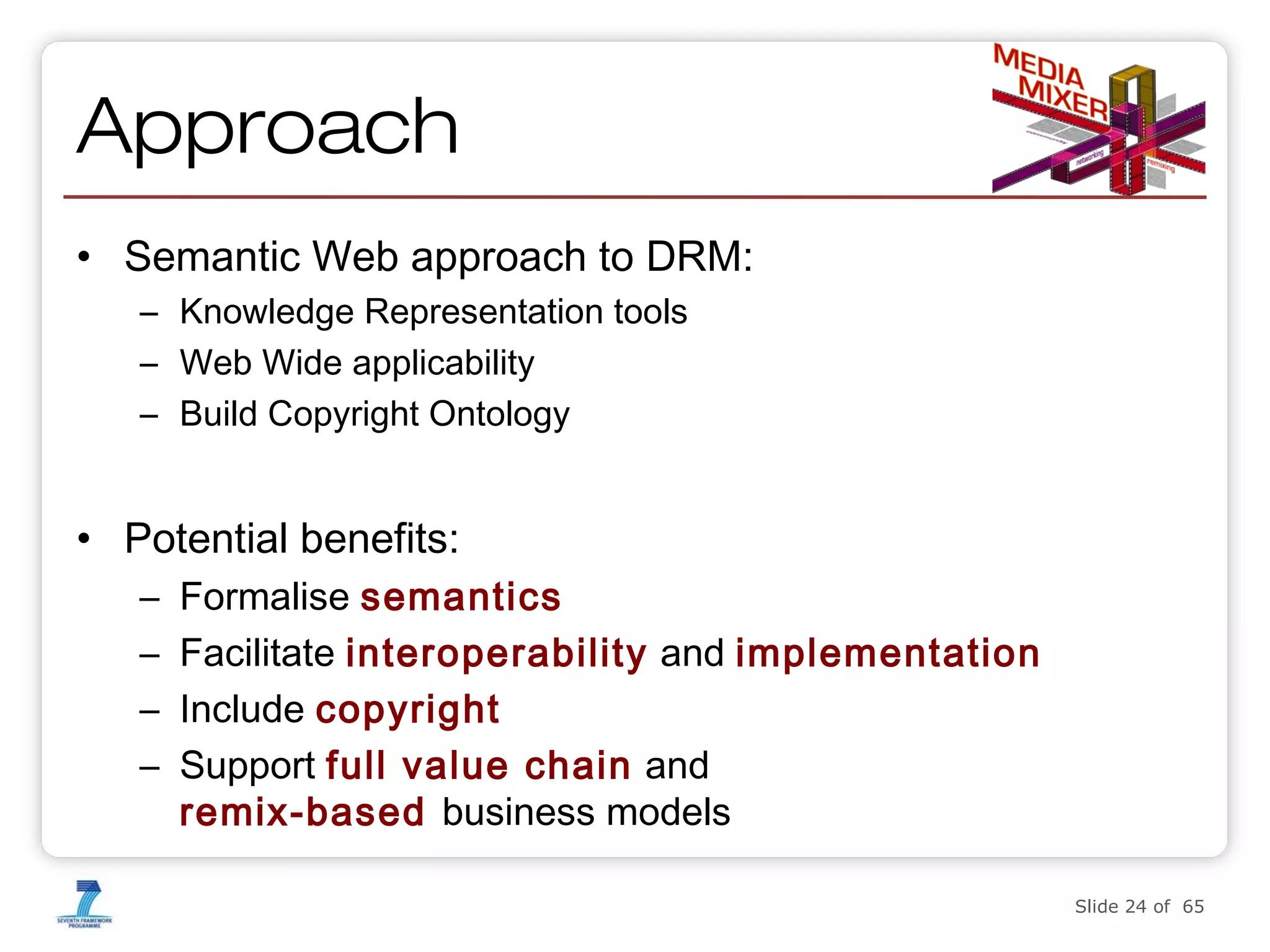 Approach
• Semantic Web approach to DRM:
– Knowledge Representation tools
– Web Wide applicability
– Build Copyright Ontology

• Potential benefits:
–
–
–
–

Formalise semantics
Facilitate interoperability and implementation
Include copyright
Support full value chain and
remix-based business models
Slide 24 of 65

 