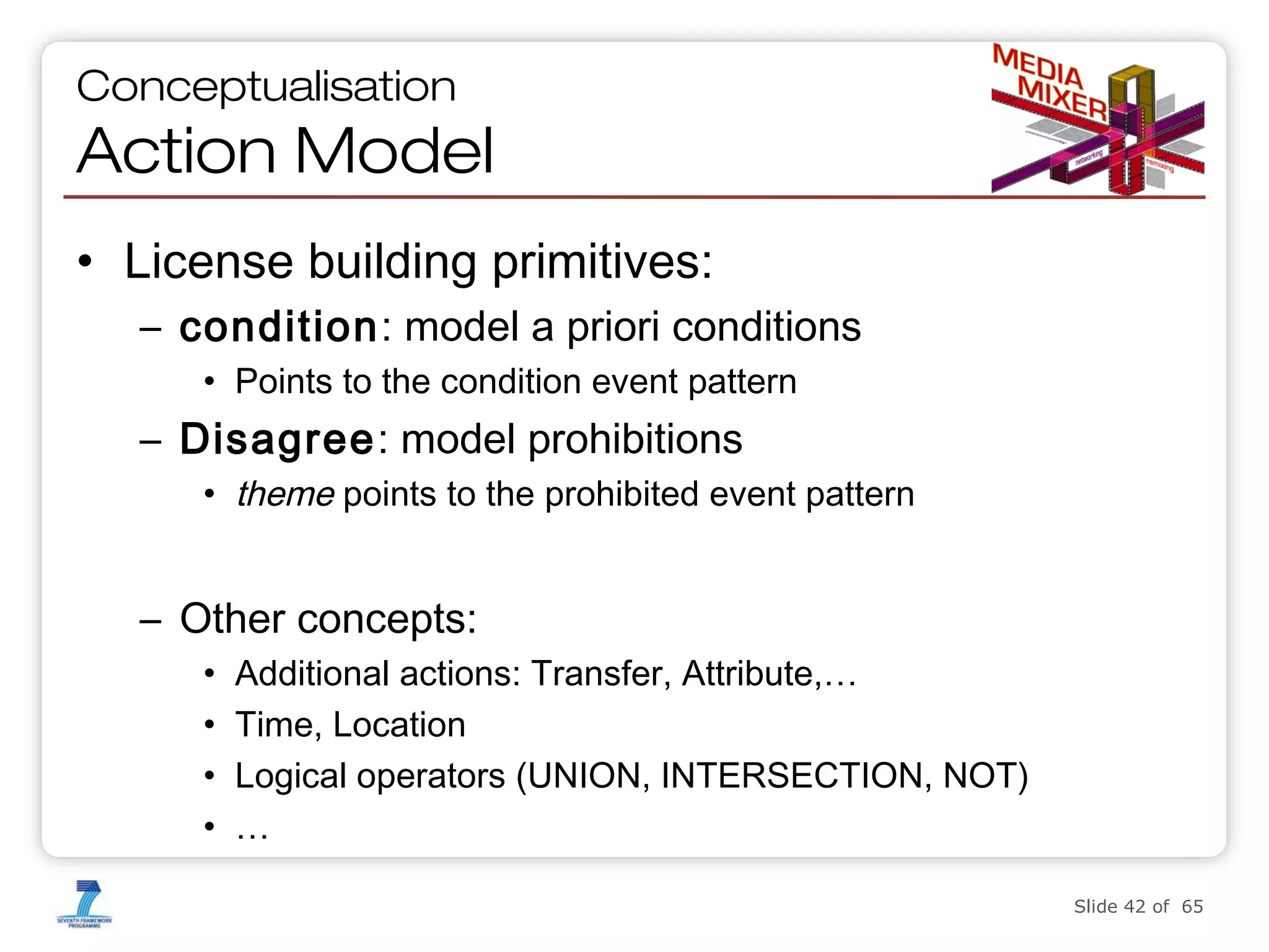 Conceptualisation

Action Model
• License building primitives:
– condition: model a priori conditions
• Points to the condition event pattern

– Disagree: model prohibitions
• theme points to the prohibited event pattern

– Other concepts:
•
•
•
•

Additional actions: Transfer, Attribute,…
Time, Location
Logical operators (UNION, INTERSECTION, NOT)
…
Slide 42 of 65

 