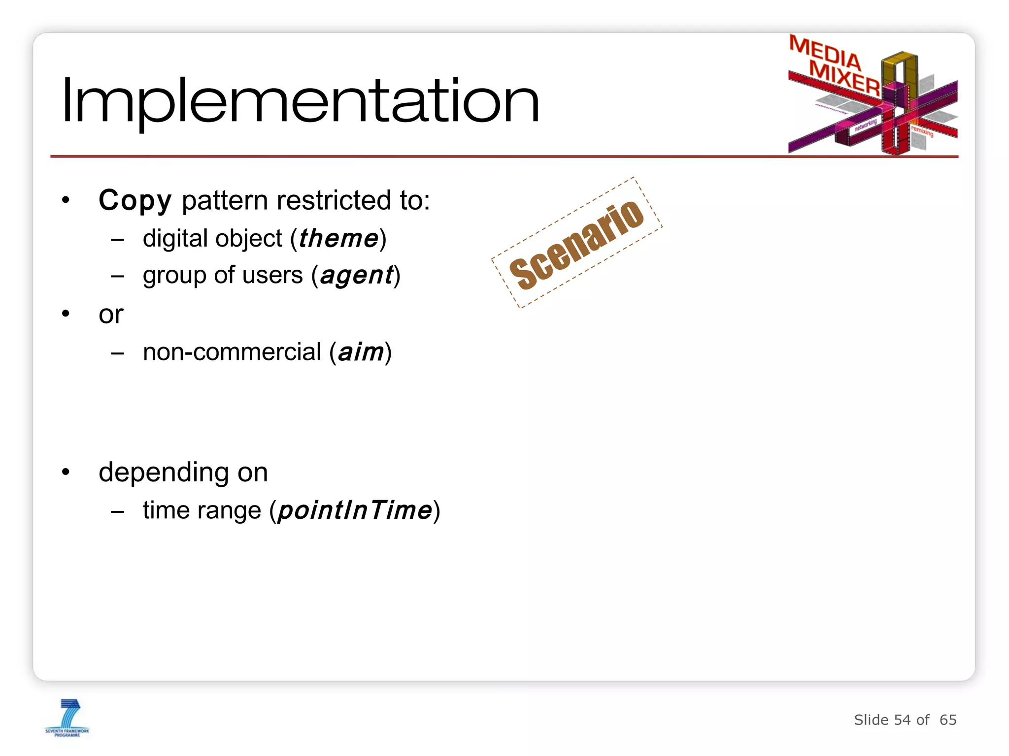 Implementation
•

Copy pattern restricted to:
– digital object (theme )
– group of users (agent )

•

or

Sc

rio
a
en

– non-commercial (aim )

•

depending on
– time range (pointInTime )

Enabling interoperable and rightsaware DRM using the Semantic

Slide 54 of 65

 