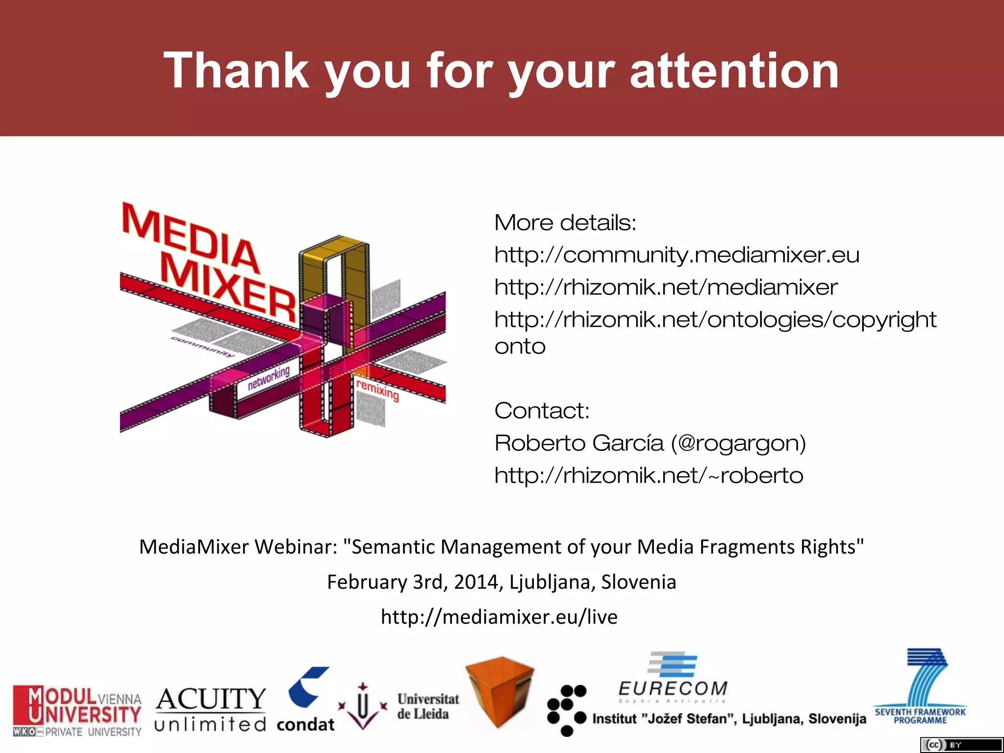 Thank you for your attention
More details:
http://community.mediamixer.eu
http://rhizomik.net/mediamixer
http://rhizomik.net/ontologies/copyright
onto
Contact:
Roberto García (@rogargon)
http://rhizomik.net/~roberto
MediaMixer Webinar: "Semantic Management of your Media Fragments Rights"
February 3rd, 2014, Ljubljana, Slovenia
http://mediamixer.eu/live

 